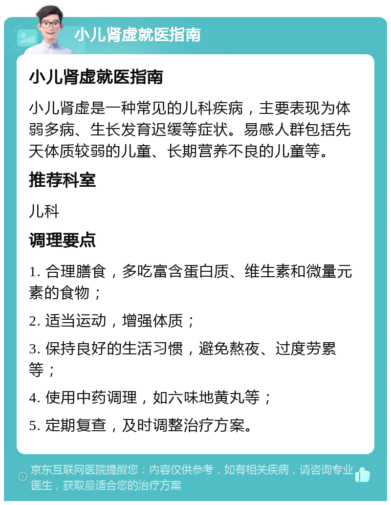 小儿肾虚就医指南 小儿肾虚就医指南 小儿肾虚是一种常见的儿科疾病，主要表现为体弱多病、生长发育迟缓等症状。易感人群包括先天体质较弱的儿童、长期营养不良的儿童等。 推荐科室 儿科 调理要点 1. 合理膳食，多吃富含蛋白质、维生素和微量元素的食物； 2. 适当运动，增强体质； 3. 保持良好的生活习惯，避免熬夜、过度劳累等； 4. 使用中药调理，如六味地黄丸等； 5. 定期复查，及时调整治疗方案。