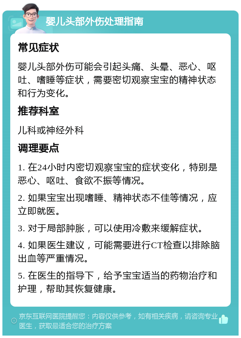 婴儿头部外伤处理指南 常见症状 婴儿头部外伤可能会引起头痛、头晕、恶心、呕吐、嗜睡等症状，需要密切观察宝宝的精神状态和行为变化。 推荐科室 儿科或神经外科 调理要点 1. 在24小时内密切观察宝宝的症状变化，特别是恶心、呕吐、食欲不振等情况。 2. 如果宝宝出现嗜睡、精神状态不佳等情况，应立即就医。 3. 对于局部肿胀，可以使用冷敷来缓解症状。 4. 如果医生建议，可能需要进行CT检查以排除脑出血等严重情况。 5. 在医生的指导下，给予宝宝适当的药物治疗和护理，帮助其恢复健康。