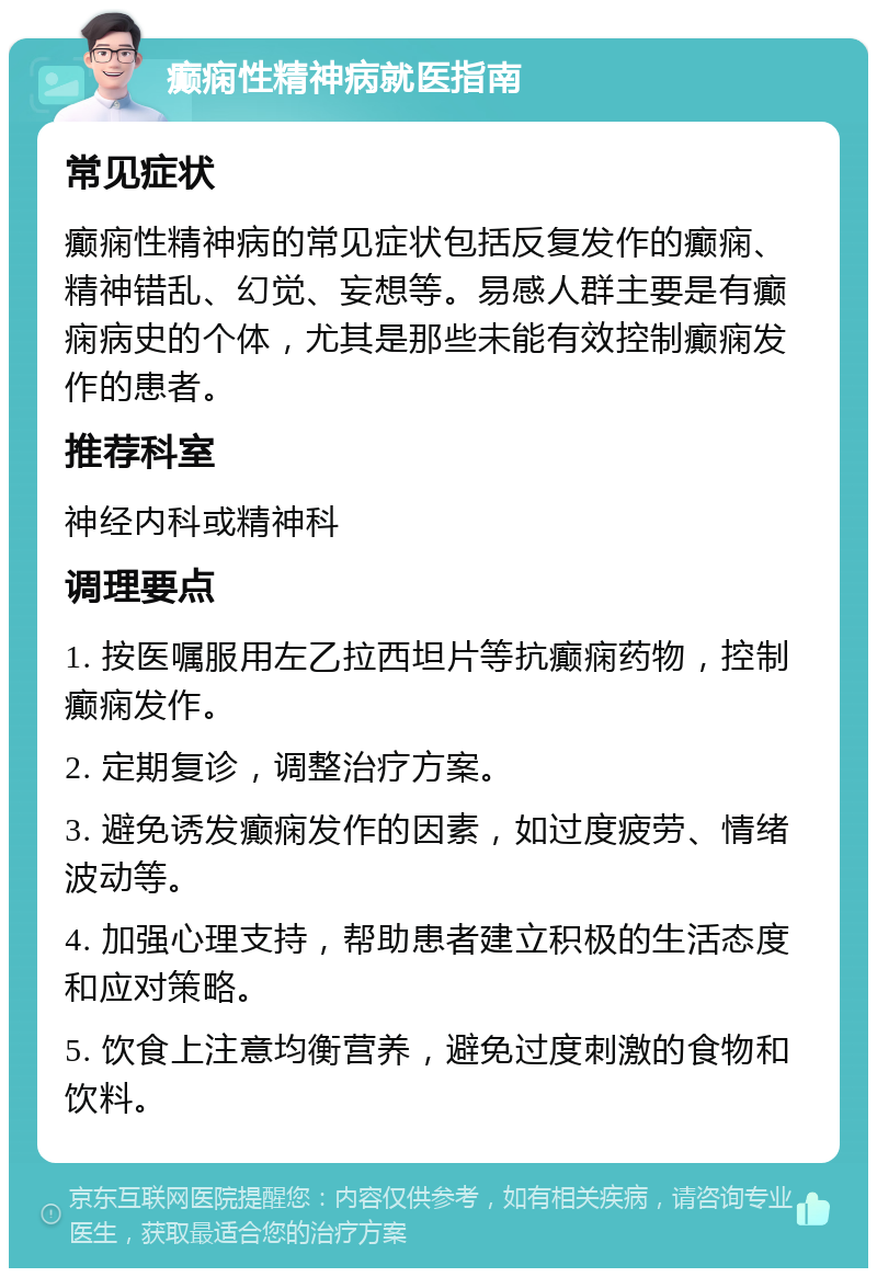 癫痫性精神病就医指南 常见症状 癫痫性精神病的常见症状包括反复发作的癫痫、精神错乱、幻觉、妄想等。易感人群主要是有癫痫病史的个体，尤其是那些未能有效控制癫痫发作的患者。 推荐科室 神经内科或精神科 调理要点 1. 按医嘱服用左乙拉西坦片等抗癫痫药物，控制癫痫发作。 2. 定期复诊，调整治疗方案。 3. 避免诱发癫痫发作的因素，如过度疲劳、情绪波动等。 4. 加强心理支持，帮助患者建立积极的生活态度和应对策略。 5. 饮食上注意均衡营养，避免过度刺激的食物和饮料。