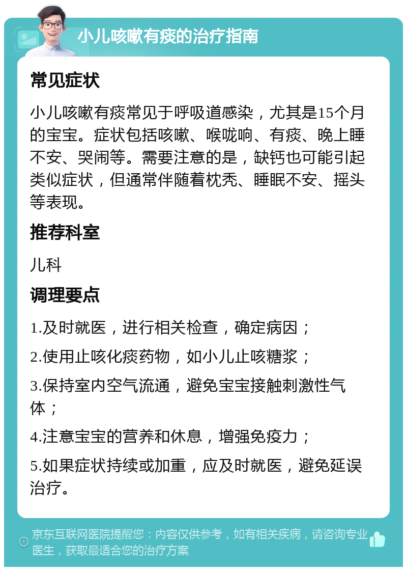 小儿咳嗽有痰的治疗指南 常见症状 小儿咳嗽有痰常见于呼吸道感染，尤其是15个月的宝宝。症状包括咳嗽、喉咙响、有痰、晚上睡不安、哭闹等。需要注意的是，缺钙也可能引起类似症状，但通常伴随着枕秃、睡眠不安、摇头等表现。 推荐科室 儿科 调理要点 1.及时就医，进行相关检查，确定病因； 2.使用止咳化痰药物，如小儿止咳糖浆； 3.保持室内空气流通，避免宝宝接触刺激性气体； 4.注意宝宝的营养和休息，增强免疫力； 5.如果症状持续或加重，应及时就医，避免延误治疗。