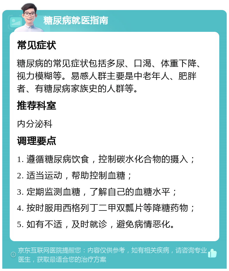 糖尿病就医指南 常见症状 糖尿病的常见症状包括多尿、口渴、体重下降、视力模糊等。易感人群主要是中老年人、肥胖者、有糖尿病家族史的人群等。 推荐科室 内分泌科 调理要点 1. 遵循糖尿病饮食，控制碳水化合物的摄入； 2. 适当运动，帮助控制血糖； 3. 定期监测血糖，了解自己的血糖水平； 4. 按时服用西格列丁二甲双瓢片等降糖药物； 5. 如有不适，及时就诊，避免病情恶化。