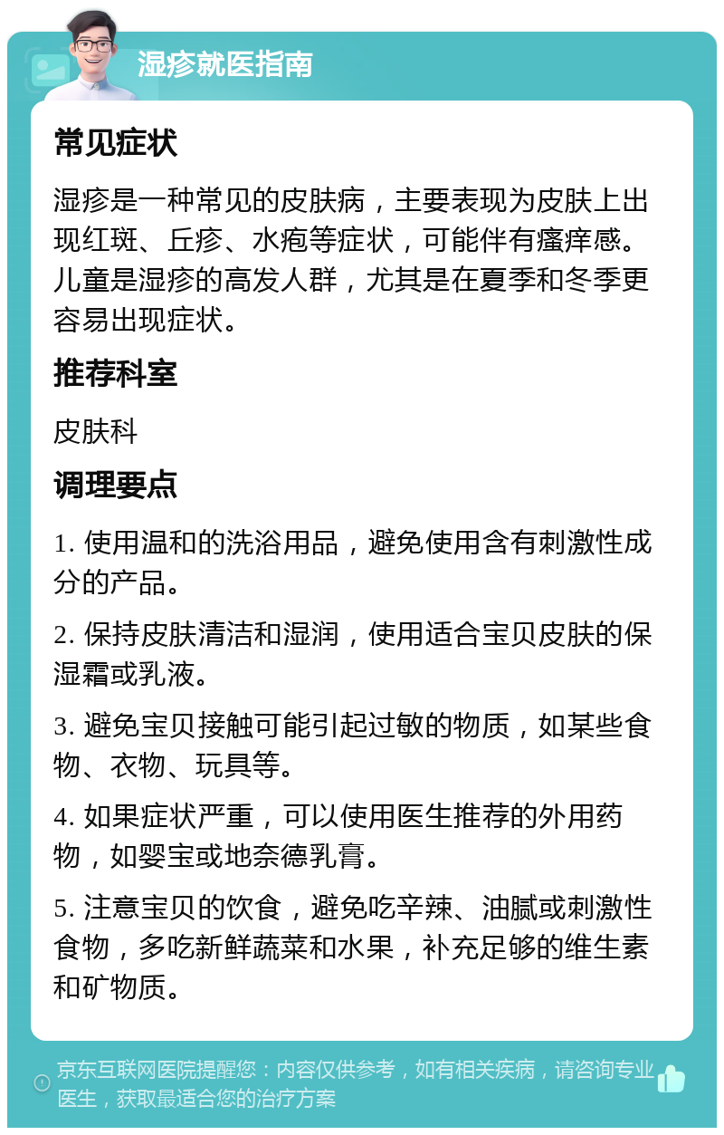 湿疹就医指南 常见症状 湿疹是一种常见的皮肤病，主要表现为皮肤上出现红斑、丘疹、水疱等症状，可能伴有瘙痒感。儿童是湿疹的高发人群，尤其是在夏季和冬季更容易出现症状。 推荐科室 皮肤科 调理要点 1. 使用温和的洗浴用品，避免使用含有刺激性成分的产品。 2. 保持皮肤清洁和湿润，使用适合宝贝皮肤的保湿霜或乳液。 3. 避免宝贝接触可能引起过敏的物质，如某些食物、衣物、玩具等。 4. 如果症状严重，可以使用医生推荐的外用药物，如婴宝或地奈德乳膏。 5. 注意宝贝的饮食，避免吃辛辣、油腻或刺激性食物，多吃新鲜蔬菜和水果，补充足够的维生素和矿物质。