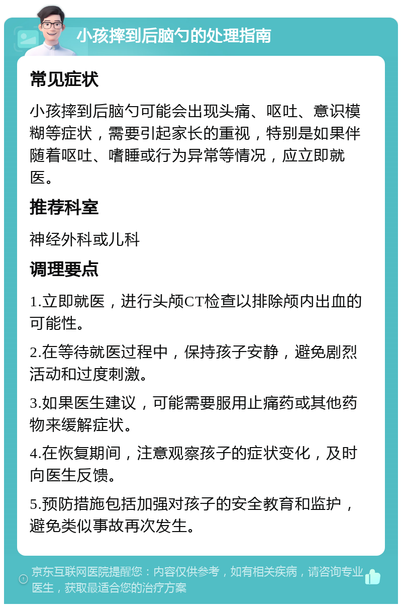 小孩摔到后脑勺的处理指南 常见症状 小孩摔到后脑勺可能会出现头痛、呕吐、意识模糊等症状，需要引起家长的重视，特别是如果伴随着呕吐、嗜睡或行为异常等情况，应立即就医。 推荐科室 神经外科或儿科 调理要点 1.立即就医，进行头颅CT检查以排除颅内出血的可能性。 2.在等待就医过程中，保持孩子安静，避免剧烈活动和过度刺激。 3.如果医生建议，可能需要服用止痛药或其他药物来缓解症状。 4.在恢复期间，注意观察孩子的症状变化，及时向医生反馈。 5.预防措施包括加强对孩子的安全教育和监护，避免类似事故再次发生。