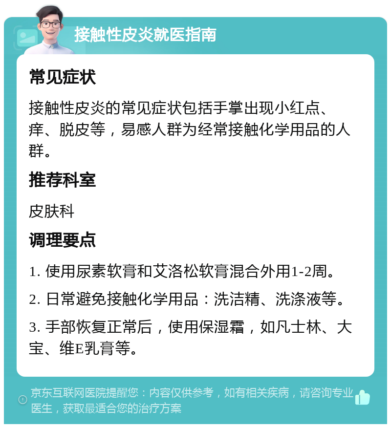 接触性皮炎就医指南 常见症状 接触性皮炎的常见症状包括手掌出现小红点、痒、脱皮等，易感人群为经常接触化学用品的人群。 推荐科室 皮肤科 调理要点 1. 使用尿素软膏和艾洛松软膏混合外用1-2周。 2. 日常避免接触化学用品：洗洁精、洗涤液等。 3. 手部恢复正常后，使用保湿霜，如凡士林、大宝、维E乳膏等。