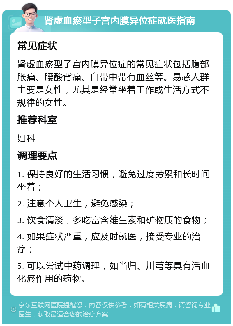 肾虚血瘀型子宫内膜异位症就医指南 常见症状 肾虚血瘀型子宫内膜异位症的常见症状包括腹部胀痛、腰酸背痛、白带中带有血丝等。易感人群主要是女性，尤其是经常坐着工作或生活方式不规律的女性。 推荐科室 妇科 调理要点 1. 保持良好的生活习惯，避免过度劳累和长时间坐着； 2. 注意个人卫生，避免感染； 3. 饮食清淡，多吃富含维生素和矿物质的食物； 4. 如果症状严重，应及时就医，接受专业的治疗； 5. 可以尝试中药调理，如当归、川芎等具有活血化瘀作用的药物。