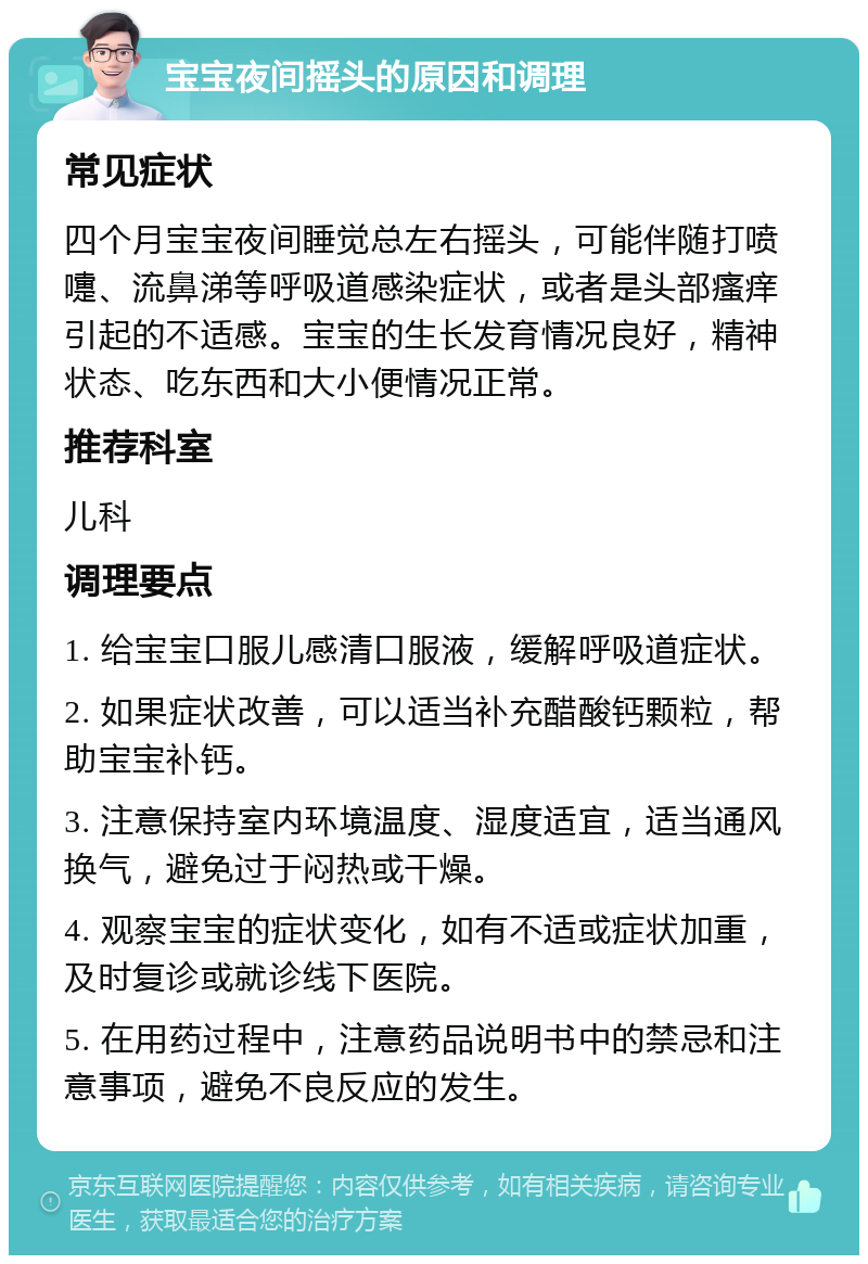 宝宝夜间摇头的原因和调理 常见症状 四个月宝宝夜间睡觉总左右摇头，可能伴随打喷嚏、流鼻涕等呼吸道感染症状，或者是头部瘙痒引起的不适感。宝宝的生长发育情况良好，精神状态、吃东西和大小便情况正常。 推荐科室 儿科 调理要点 1. 给宝宝口服儿感清口服液，缓解呼吸道症状。 2. 如果症状改善，可以适当补充醋酸钙颗粒，帮助宝宝补钙。 3. 注意保持室内环境温度、湿度适宜，适当通风换气，避免过于闷热或干燥。 4. 观察宝宝的症状变化，如有不适或症状加重，及时复诊或就诊线下医院。 5. 在用药过程中，注意药品说明书中的禁忌和注意事项，避免不良反应的发生。