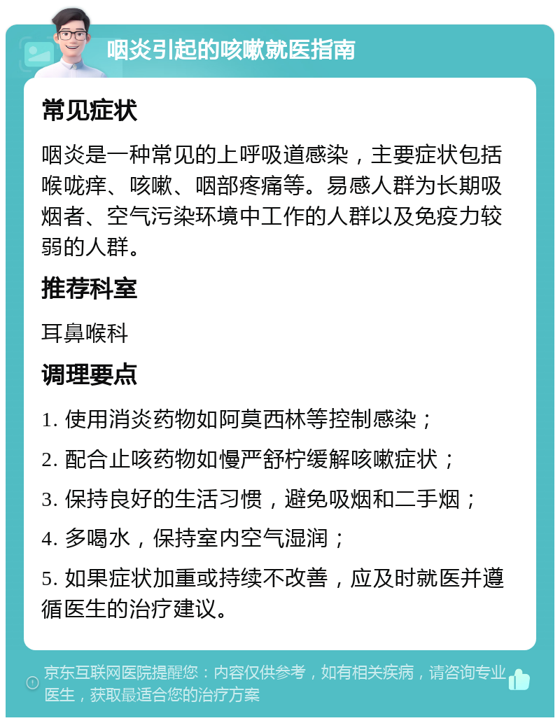 咽炎引起的咳嗽就医指南 常见症状 咽炎是一种常见的上呼吸道感染，主要症状包括喉咙痒、咳嗽、咽部疼痛等。易感人群为长期吸烟者、空气污染环境中工作的人群以及免疫力较弱的人群。 推荐科室 耳鼻喉科 调理要点 1. 使用消炎药物如阿莫西林等控制感染； 2. 配合止咳药物如慢严舒柠缓解咳嗽症状； 3. 保持良好的生活习惯，避免吸烟和二手烟； 4. 多喝水，保持室内空气湿润； 5. 如果症状加重或持续不改善，应及时就医并遵循医生的治疗建议。