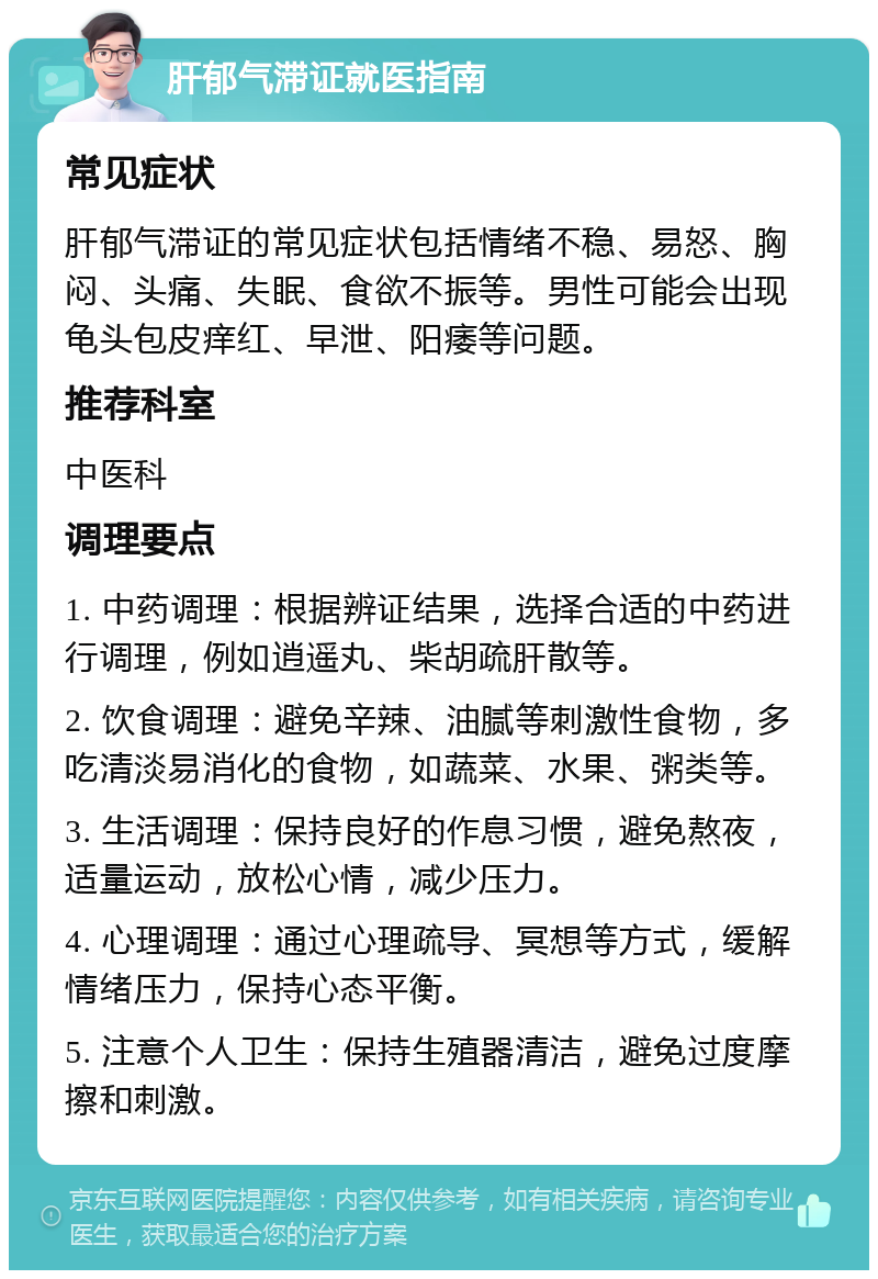 肝郁气滞证就医指南 常见症状 肝郁气滞证的常见症状包括情绪不稳、易怒、胸闷、头痛、失眠、食欲不振等。男性可能会出现龟头包皮痒红、早泄、阳痿等问题。 推荐科室 中医科 调理要点 1. 中药调理：根据辨证结果，选择合适的中药进行调理，例如逍遥丸、柴胡疏肝散等。 2. 饮食调理：避免辛辣、油腻等刺激性食物，多吃清淡易消化的食物，如蔬菜、水果、粥类等。 3. 生活调理：保持良好的作息习惯，避免熬夜，适量运动，放松心情，减少压力。 4. 心理调理：通过心理疏导、冥想等方式，缓解情绪压力，保持心态平衡。 5. 注意个人卫生：保持生殖器清洁，避免过度摩擦和刺激。