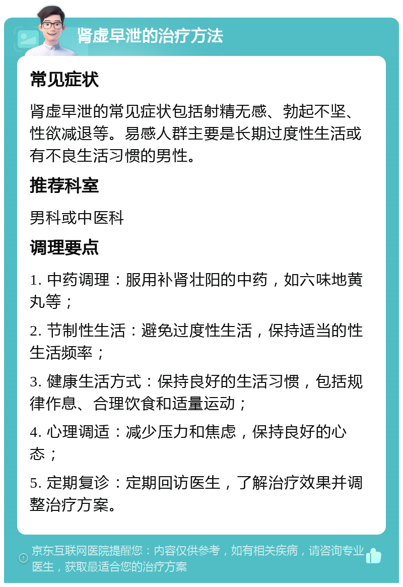 肾虚早泄的治疗方法 常见症状 肾虚早泄的常见症状包括射精无感、勃起不坚、性欲减退等。易感人群主要是长期过度性生活或有不良生活习惯的男性。 推荐科室 男科或中医科 调理要点 1. 中药调理：服用补肾壮阳的中药，如六味地黄丸等； 2. 节制性生活：避免过度性生活，保持适当的性生活频率； 3. 健康生活方式：保持良好的生活习惯，包括规律作息、合理饮食和适量运动； 4. 心理调适：减少压力和焦虑，保持良好的心态； 5. 定期复诊：定期回访医生，了解治疗效果并调整治疗方案。