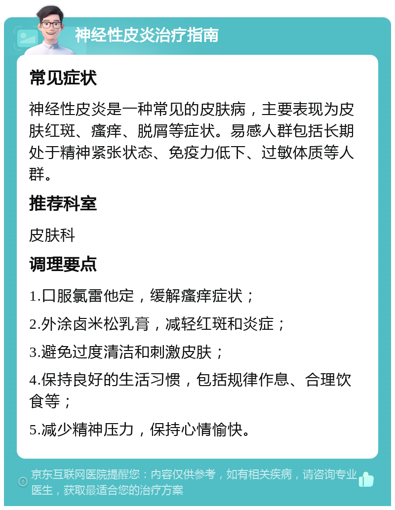 神经性皮炎治疗指南 常见症状 神经性皮炎是一种常见的皮肤病，主要表现为皮肤红斑、瘙痒、脱屑等症状。易感人群包括长期处于精神紧张状态、免疫力低下、过敏体质等人群。 推荐科室 皮肤科 调理要点 1.口服氯雷他定，缓解瘙痒症状； 2.外涂卤米松乳膏，减轻红斑和炎症； 3.避免过度清洁和刺激皮肤； 4.保持良好的生活习惯，包括规律作息、合理饮食等； 5.减少精神压力，保持心情愉快。