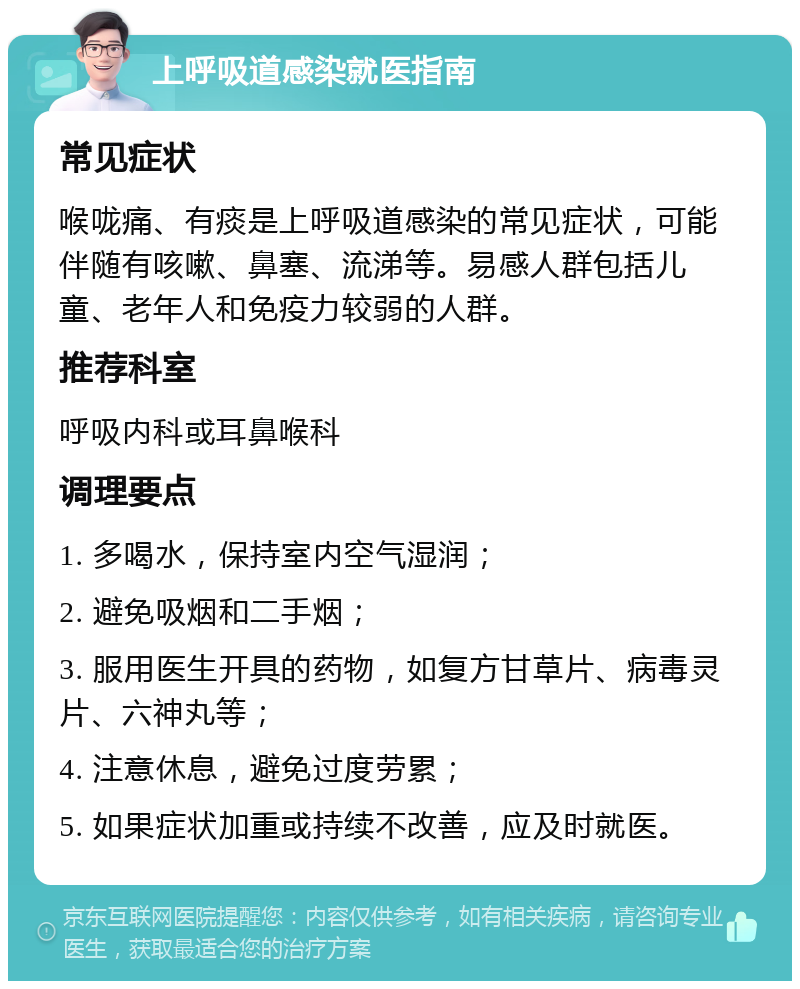 上呼吸道感染就医指南 常见症状 喉咙痛、有痰是上呼吸道感染的常见症状，可能伴随有咳嗽、鼻塞、流涕等。易感人群包括儿童、老年人和免疫力较弱的人群。 推荐科室 呼吸内科或耳鼻喉科 调理要点 1. 多喝水，保持室内空气湿润； 2. 避免吸烟和二手烟； 3. 服用医生开具的药物，如复方甘草片、病毒灵片、六神丸等； 4. 注意休息，避免过度劳累； 5. 如果症状加重或持续不改善，应及时就医。