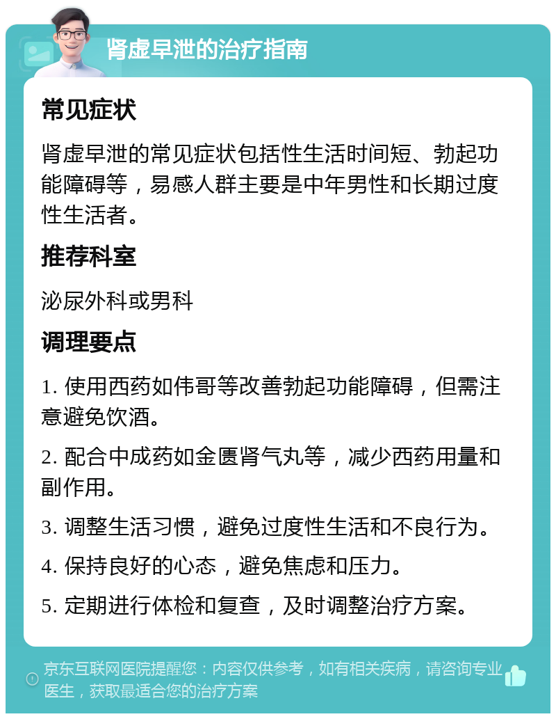 肾虚早泄的治疗指南 常见症状 肾虚早泄的常见症状包括性生活时间短、勃起功能障碍等，易感人群主要是中年男性和长期过度性生活者。 推荐科室 泌尿外科或男科 调理要点 1. 使用西药如伟哥等改善勃起功能障碍，但需注意避免饮酒。 2. 配合中成药如金匮肾气丸等，减少西药用量和副作用。 3. 调整生活习惯，避免过度性生活和不良行为。 4. 保持良好的心态，避免焦虑和压力。 5. 定期进行体检和复查，及时调整治疗方案。