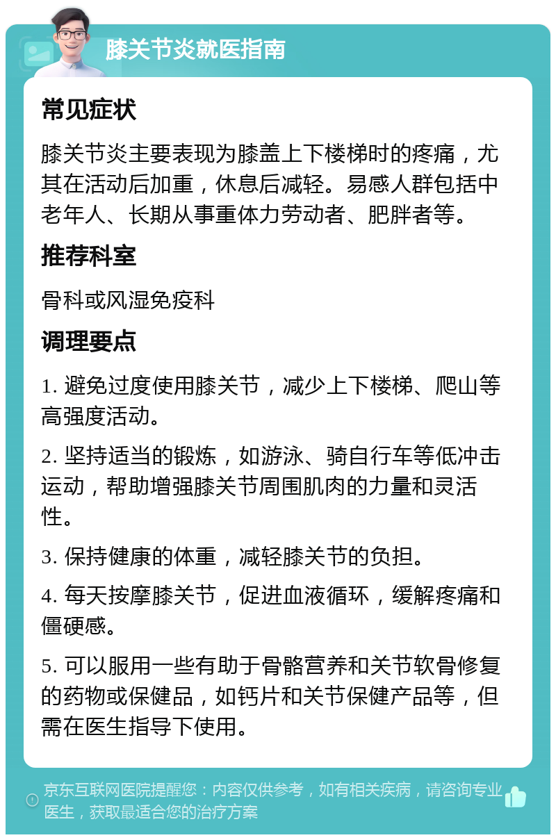 膝关节炎就医指南 常见症状 膝关节炎主要表现为膝盖上下楼梯时的疼痛，尤其在活动后加重，休息后减轻。易感人群包括中老年人、长期从事重体力劳动者、肥胖者等。 推荐科室 骨科或风湿免疫科 调理要点 1. 避免过度使用膝关节，减少上下楼梯、爬山等高强度活动。 2. 坚持适当的锻炼，如游泳、骑自行车等低冲击运动，帮助增强膝关节周围肌肉的力量和灵活性。 3. 保持健康的体重，减轻膝关节的负担。 4. 每天按摩膝关节，促进血液循环，缓解疼痛和僵硬感。 5. 可以服用一些有助于骨骼营养和关节软骨修复的药物或保健品，如钙片和关节保健产品等，但需在医生指导下使用。