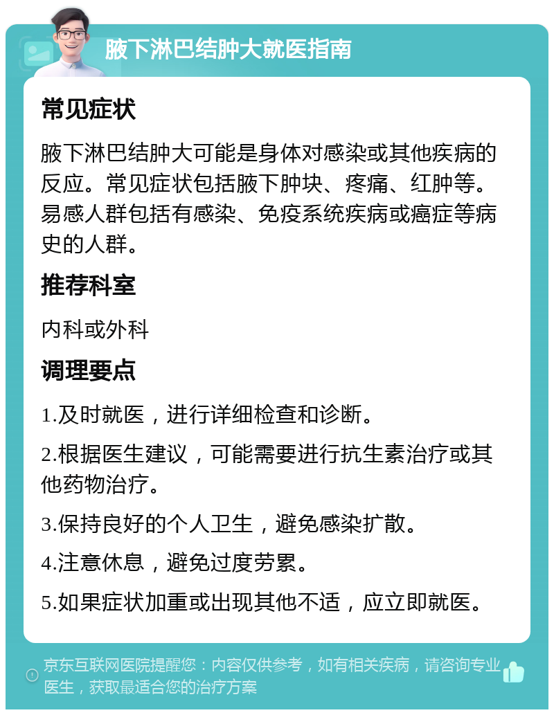 腋下淋巴结肿大就医指南 常见症状 腋下淋巴结肿大可能是身体对感染或其他疾病的反应。常见症状包括腋下肿块、疼痛、红肿等。易感人群包括有感染、免疫系统疾病或癌症等病史的人群。 推荐科室 内科或外科 调理要点 1.及时就医，进行详细检查和诊断。 2.根据医生建议，可能需要进行抗生素治疗或其他药物治疗。 3.保持良好的个人卫生，避免感染扩散。 4.注意休息，避免过度劳累。 5.如果症状加重或出现其他不适，应立即就医。