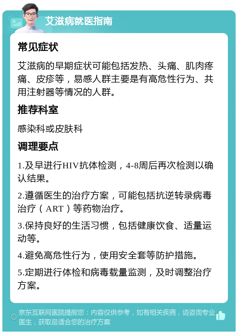 艾滋病就医指南 常见症状 艾滋病的早期症状可能包括发热、头痛、肌肉疼痛、皮疹等，易感人群主要是有高危性行为、共用注射器等情况的人群。 推荐科室 感染科或皮肤科 调理要点 1.及早进行HIV抗体检测，4-8周后再次检测以确认结果。 2.遵循医生的治疗方案，可能包括抗逆转录病毒治疗（ART）等药物治疗。 3.保持良好的生活习惯，包括健康饮食、适量运动等。 4.避免高危性行为，使用安全套等防护措施。 5.定期进行体检和病毒载量监测，及时调整治疗方案。