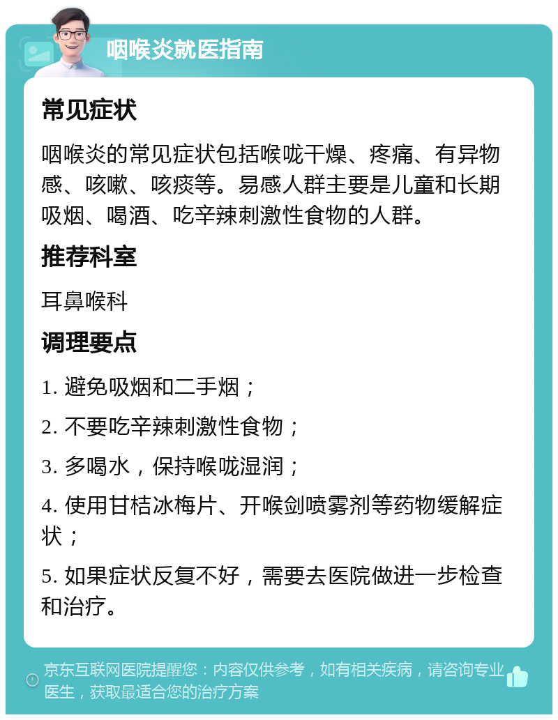 咽喉炎就医指南 常见症状 咽喉炎的常见症状包括喉咙干燥、疼痛、有异物感、咳嗽、咳痰等。易感人群主要是儿童和长期吸烟、喝酒、吃辛辣刺激性食物的人群。 推荐科室 耳鼻喉科 调理要点 1. 避免吸烟和二手烟； 2. 不要吃辛辣刺激性食物； 3. 多喝水，保持喉咙湿润； 4. 使用甘桔冰梅片、开喉剑喷雾剂等药物缓解症状； 5. 如果症状反复不好，需要去医院做进一步检查和治疗。