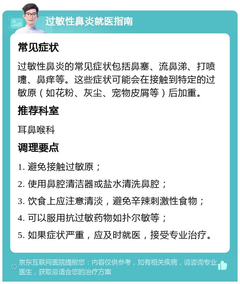 过敏性鼻炎就医指南 常见症状 过敏性鼻炎的常见症状包括鼻塞、流鼻涕、打喷嚏、鼻痒等。这些症状可能会在接触到特定的过敏原（如花粉、灰尘、宠物皮屑等）后加重。 推荐科室 耳鼻喉科 调理要点 1. 避免接触过敏原； 2. 使用鼻腔清洁器或盐水清洗鼻腔； 3. 饮食上应注意清淡，避免辛辣刺激性食物； 4. 可以服用抗过敏药物如扑尔敏等； 5. 如果症状严重，应及时就医，接受专业治疗。