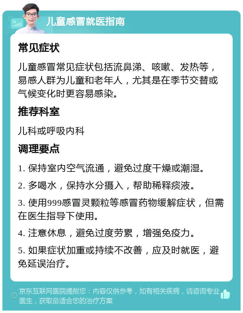 儿童感冒就医指南 常见症状 儿童感冒常见症状包括流鼻涕、咳嗽、发热等，易感人群为儿童和老年人，尤其是在季节交替或气候变化时更容易感染。 推荐科室 儿科或呼吸内科 调理要点 1. 保持室内空气流通，避免过度干燥或潮湿。 2. 多喝水，保持水分摄入，帮助稀释痰液。 3. 使用999感冒灵颗粒等感冒药物缓解症状，但需在医生指导下使用。 4. 注意休息，避免过度劳累，增强免疫力。 5. 如果症状加重或持续不改善，应及时就医，避免延误治疗。