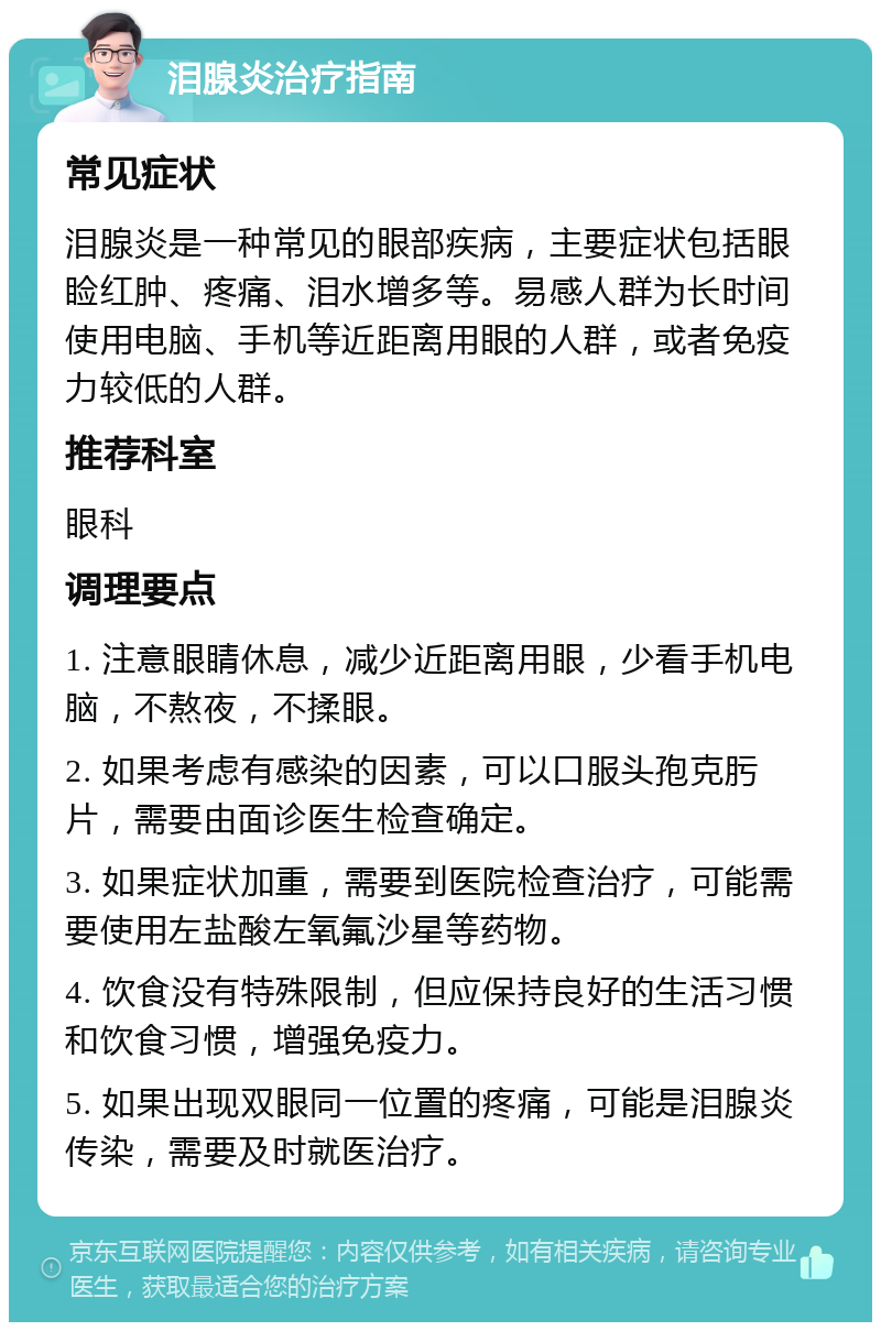 泪腺炎治疗指南 常见症状 泪腺炎是一种常见的眼部疾病，主要症状包括眼睑红肿、疼痛、泪水增多等。易感人群为长时间使用电脑、手机等近距离用眼的人群，或者免疫力较低的人群。 推荐科室 眼科 调理要点 1. 注意眼睛休息，减少近距离用眼，少看手机电脑，不熬夜，不揉眼。 2. 如果考虑有感染的因素，可以口服头孢克肟片，需要由面诊医生检查确定。 3. 如果症状加重，需要到医院检查治疗，可能需要使用左盐酸左氧氟沙星等药物。 4. 饮食没有特殊限制，但应保持良好的生活习惯和饮食习惯，增强免疫力。 5. 如果出现双眼同一位置的疼痛，可能是泪腺炎传染，需要及时就医治疗。