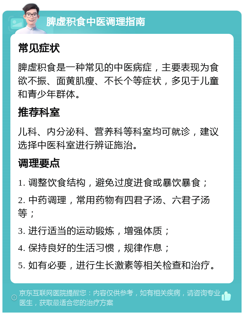 脾虚积食中医调理指南 常见症状 脾虚积食是一种常见的中医病症，主要表现为食欲不振、面黄肌瘦、不长个等症状，多见于儿童和青少年群体。 推荐科室 儿科、内分泌科、营养科等科室均可就诊，建议选择中医科室进行辨证施治。 调理要点 1. 调整饮食结构，避免过度进食或暴饮暴食； 2. 中药调理，常用药物有四君子汤、六君子汤等； 3. 进行适当的运动锻炼，增强体质； 4. 保持良好的生活习惯，规律作息； 5. 如有必要，进行生长激素等相关检查和治疗。