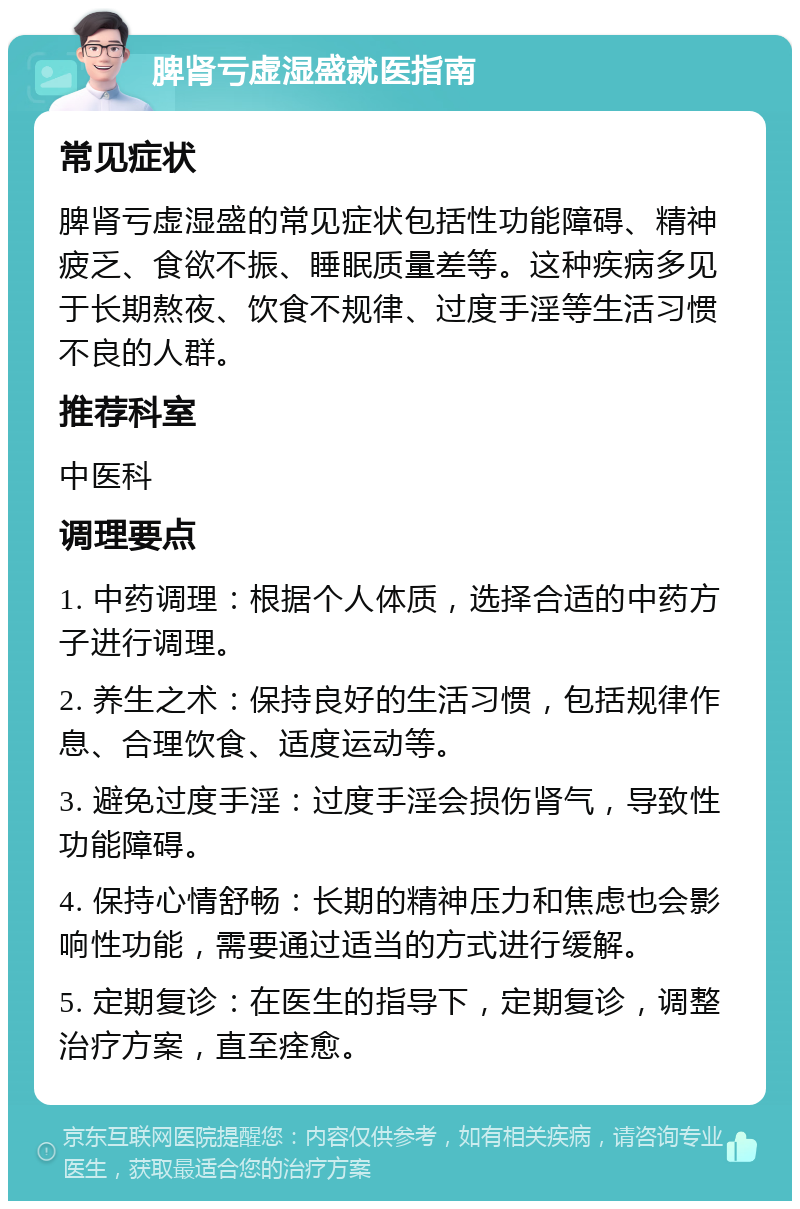 脾肾亏虚湿盛就医指南 常见症状 脾肾亏虚湿盛的常见症状包括性功能障碍、精神疲乏、食欲不振、睡眠质量差等。这种疾病多见于长期熬夜、饮食不规律、过度手淫等生活习惯不良的人群。 推荐科室 中医科 调理要点 1. 中药调理：根据个人体质，选择合适的中药方子进行调理。 2. 养生之术：保持良好的生活习惯，包括规律作息、合理饮食、适度运动等。 3. 避免过度手淫：过度手淫会损伤肾气，导致性功能障碍。 4. 保持心情舒畅：长期的精神压力和焦虑也会影响性功能，需要通过适当的方式进行缓解。 5. 定期复诊：在医生的指导下，定期复诊，调整治疗方案，直至痊愈。