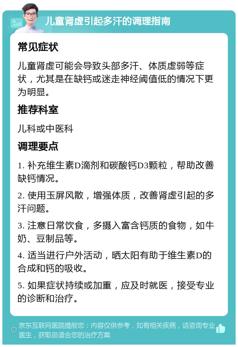 儿童肾虚引起多汗的调理指南 常见症状 儿童肾虚可能会导致头部多汗、体质虚弱等症状，尤其是在缺钙或迷走神经阈值低的情况下更为明显。 推荐科室 儿科或中医科 调理要点 1. 补充维生素D滴剂和碳酸钙D3颗粒，帮助改善缺钙情况。 2. 使用玉屏风散，增强体质，改善肾虚引起的多汗问题。 3. 注意日常饮食，多摄入富含钙质的食物，如牛奶、豆制品等。 4. 适当进行户外活动，晒太阳有助于维生素D的合成和钙的吸收。 5. 如果症状持续或加重，应及时就医，接受专业的诊断和治疗。