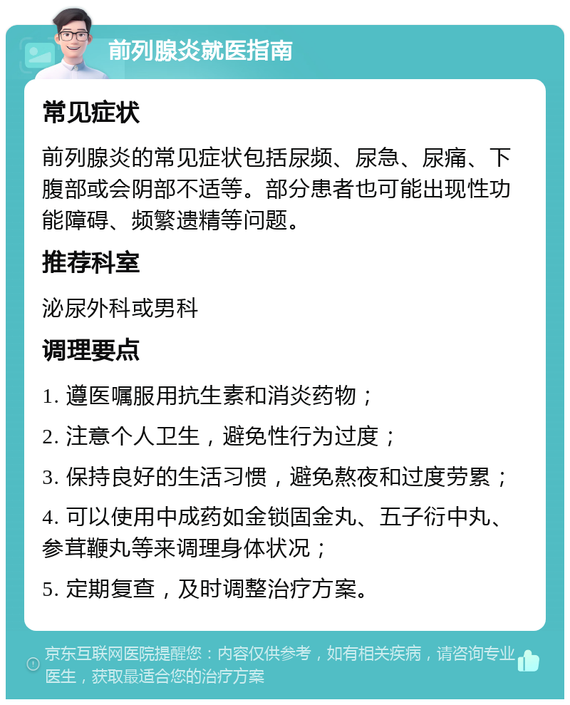 前列腺炎就医指南 常见症状 前列腺炎的常见症状包括尿频、尿急、尿痛、下腹部或会阴部不适等。部分患者也可能出现性功能障碍、频繁遗精等问题。 推荐科室 泌尿外科或男科 调理要点 1. 遵医嘱服用抗生素和消炎药物； 2. 注意个人卫生，避免性行为过度； 3. 保持良好的生活习惯，避免熬夜和过度劳累； 4. 可以使用中成药如金锁固金丸、五子衍中丸、参茸鞭丸等来调理身体状况； 5. 定期复查，及时调整治疗方案。