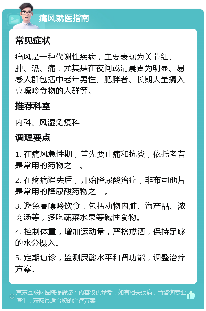 痛风就医指南 常见症状 痛风是一种代谢性疾病，主要表现为关节红、肿、热、痛，尤其是在夜间或清晨更为明显。易感人群包括中老年男性、肥胖者、长期大量摄入高嘌呤食物的人群等。 推荐科室 内科、风湿免疫科 调理要点 1. 在痛风急性期，首先要止痛和抗炎，依托考昔是常用的药物之一。 2. 在疼痛消失后，开始降尿酸治疗，非布司他片是常用的降尿酸药物之一。 3. 避免高嘌呤饮食，包括动物内脏、海产品、浓肉汤等，多吃蔬菜水果等碱性食物。 4. 控制体重，增加运动量，严格戒酒，保持足够的水分摄入。 5. 定期复诊，监测尿酸水平和肾功能，调整治疗方案。