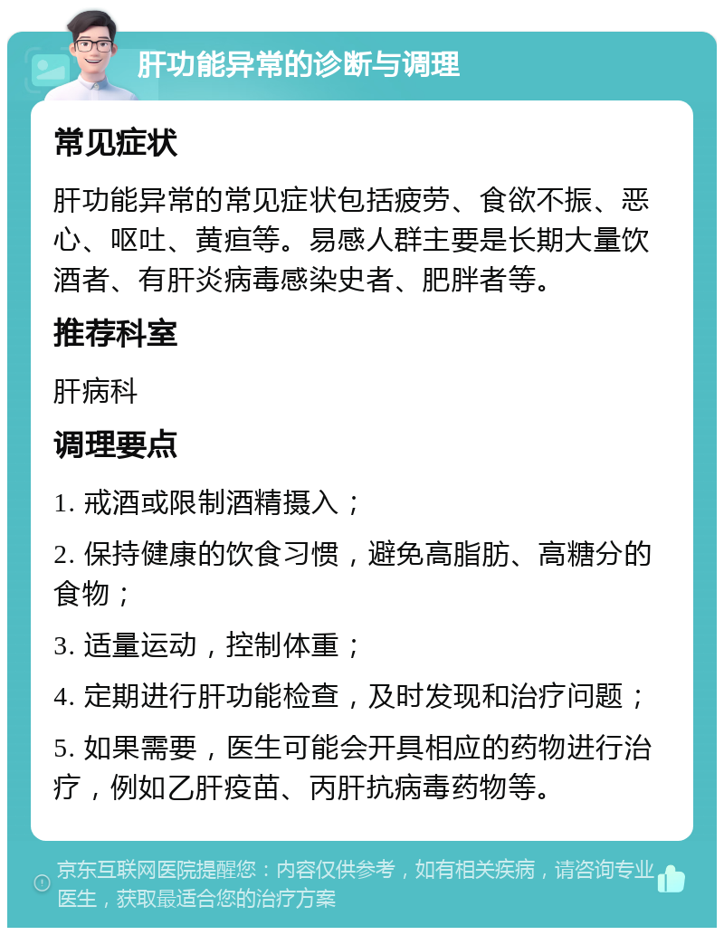 肝功能异常的诊断与调理 常见症状 肝功能异常的常见症状包括疲劳、食欲不振、恶心、呕吐、黄疸等。易感人群主要是长期大量饮酒者、有肝炎病毒感染史者、肥胖者等。 推荐科室 肝病科 调理要点 1. 戒酒或限制酒精摄入； 2. 保持健康的饮食习惯，避免高脂肪、高糖分的食物； 3. 适量运动，控制体重； 4. 定期进行肝功能检查，及时发现和治疗问题； 5. 如果需要，医生可能会开具相应的药物进行治疗，例如乙肝疫苗、丙肝抗病毒药物等。