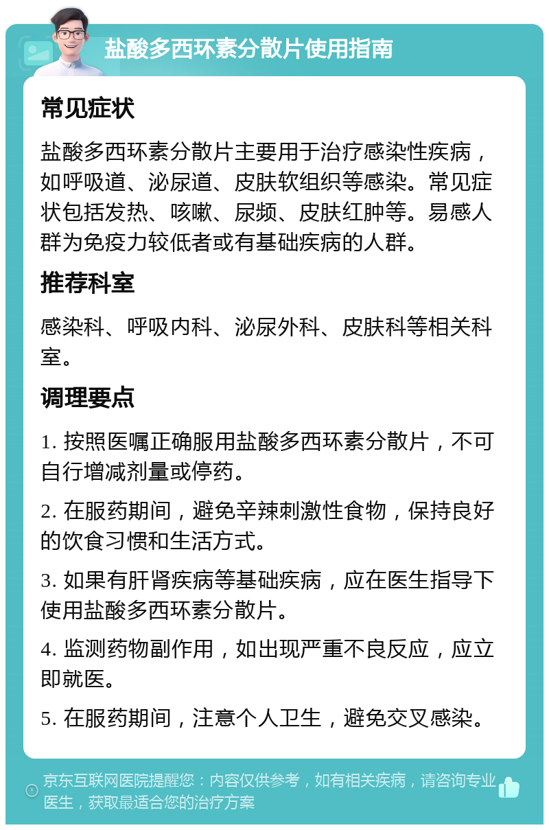 盐酸多西环素分散片使用指南 常见症状 盐酸多西环素分散片主要用于治疗感染性疾病，如呼吸道、泌尿道、皮肤软组织等感染。常见症状包括发热、咳嗽、尿频、皮肤红肿等。易感人群为免疫力较低者或有基础疾病的人群。 推荐科室 感染科、呼吸内科、泌尿外科、皮肤科等相关科室。 调理要点 1. 按照医嘱正确服用盐酸多西环素分散片，不可自行增减剂量或停药。 2. 在服药期间，避免辛辣刺激性食物，保持良好的饮食习惯和生活方式。 3. 如果有肝肾疾病等基础疾病，应在医生指导下使用盐酸多西环素分散片。 4. 监测药物副作用，如出现严重不良反应，应立即就医。 5. 在服药期间，注意个人卫生，避免交叉感染。