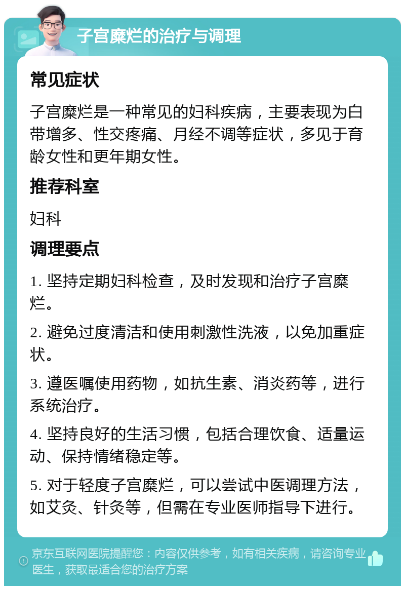 子宫糜烂的治疗与调理 常见症状 子宫糜烂是一种常见的妇科疾病，主要表现为白带增多、性交疼痛、月经不调等症状，多见于育龄女性和更年期女性。 推荐科室 妇科 调理要点 1. 坚持定期妇科检查，及时发现和治疗子宫糜烂。 2. 避免过度清洁和使用刺激性洗液，以免加重症状。 3. 遵医嘱使用药物，如抗生素、消炎药等，进行系统治疗。 4. 坚持良好的生活习惯，包括合理饮食、适量运动、保持情绪稳定等。 5. 对于轻度子宫糜烂，可以尝试中医调理方法，如艾灸、针灸等，但需在专业医师指导下进行。