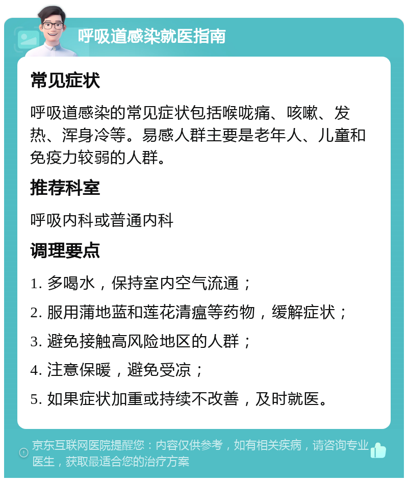 呼吸道感染就医指南 常见症状 呼吸道感染的常见症状包括喉咙痛、咳嗽、发热、浑身冷等。易感人群主要是老年人、儿童和免疫力较弱的人群。 推荐科室 呼吸内科或普通内科 调理要点 1. 多喝水，保持室内空气流通； 2. 服用蒲地蓝和莲花清瘟等药物，缓解症状； 3. 避免接触高风险地区的人群； 4. 注意保暖，避免受凉； 5. 如果症状加重或持续不改善，及时就医。