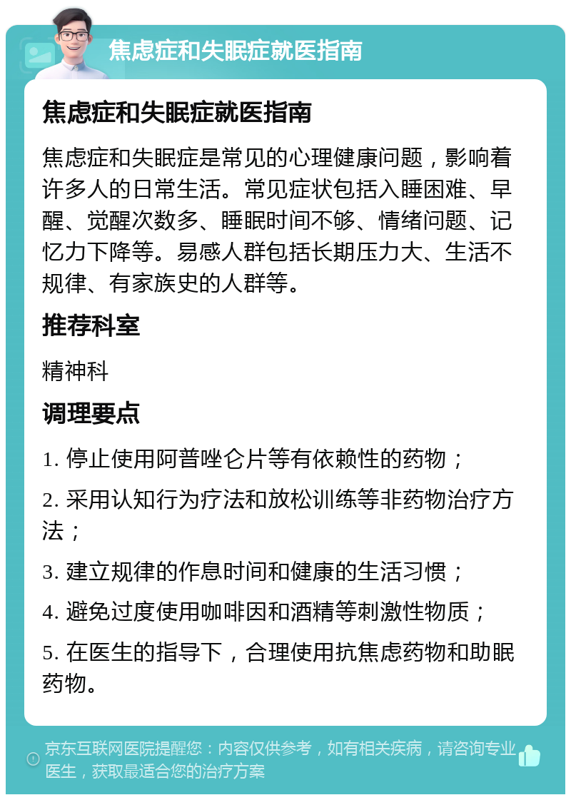 焦虑症和失眠症就医指南 焦虑症和失眠症就医指南 焦虑症和失眠症是常见的心理健康问题，影响着许多人的日常生活。常见症状包括入睡困难、早醒、觉醒次数多、睡眠时间不够、情绪问题、记忆力下降等。易感人群包括长期压力大、生活不规律、有家族史的人群等。 推荐科室 精神科 调理要点 1. 停止使用阿普唑仑片等有依赖性的药物； 2. 采用认知行为疗法和放松训练等非药物治疗方法； 3. 建立规律的作息时间和健康的生活习惯； 4. 避免过度使用咖啡因和酒精等刺激性物质； 5. 在医生的指导下，合理使用抗焦虑药物和助眠药物。