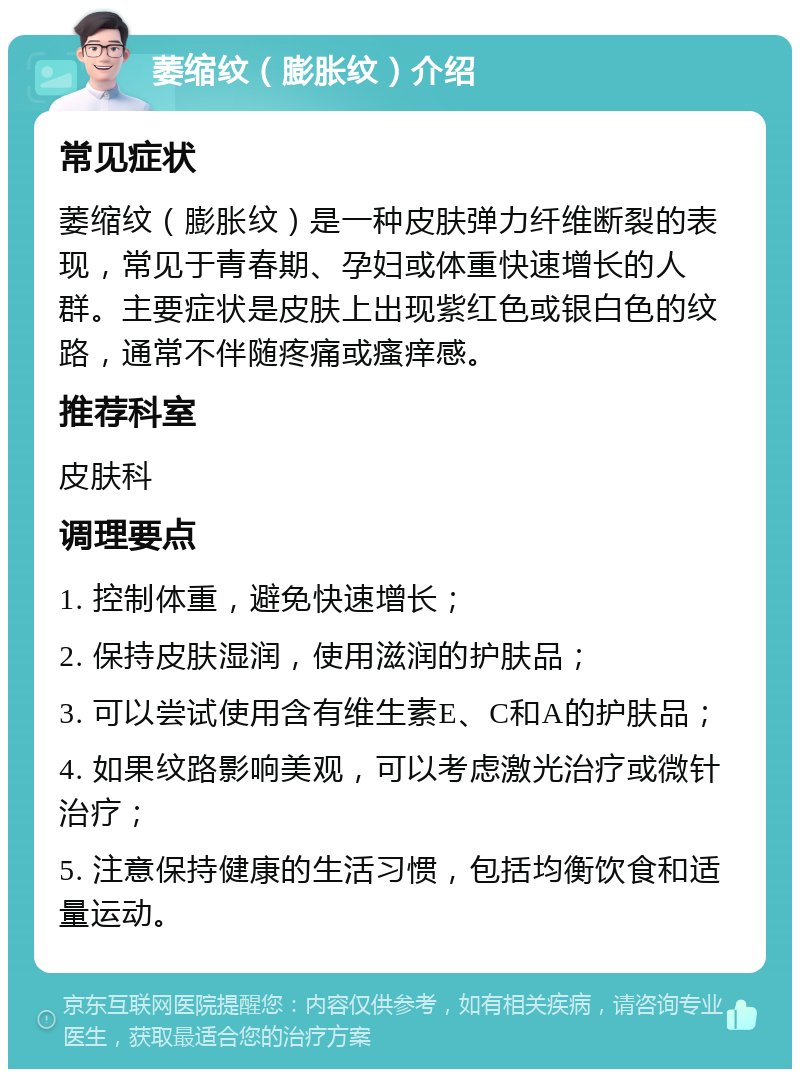 萎缩纹（膨胀纹）介绍 常见症状 萎缩纹（膨胀纹）是一种皮肤弹力纤维断裂的表现，常见于青春期、孕妇或体重快速增长的人群。主要症状是皮肤上出现紫红色或银白色的纹路，通常不伴随疼痛或瘙痒感。 推荐科室 皮肤科 调理要点 1. 控制体重，避免快速增长； 2. 保持皮肤湿润，使用滋润的护肤品； 3. 可以尝试使用含有维生素E、C和A的护肤品； 4. 如果纹路影响美观，可以考虑激光治疗或微针治疗； 5. 注意保持健康的生活习惯，包括均衡饮食和适量运动。