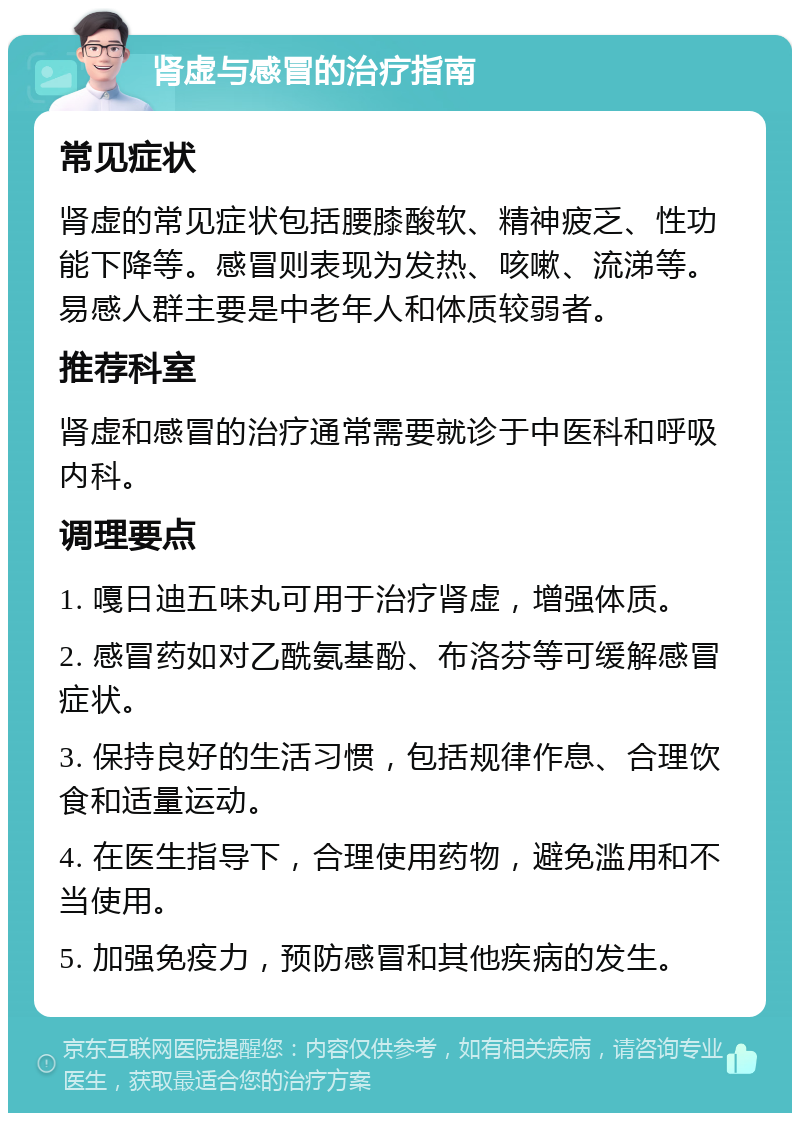 肾虚与感冒的治疗指南 常见症状 肾虚的常见症状包括腰膝酸软、精神疲乏、性功能下降等。感冒则表现为发热、咳嗽、流涕等。易感人群主要是中老年人和体质较弱者。 推荐科室 肾虚和感冒的治疗通常需要就诊于中医科和呼吸内科。 调理要点 1. 嘎日迪五味丸可用于治疗肾虚，增强体质。 2. 感冒药如对乙酰氨基酚、布洛芬等可缓解感冒症状。 3. 保持良好的生活习惯，包括规律作息、合理饮食和适量运动。 4. 在医生指导下，合理使用药物，避免滥用和不当使用。 5. 加强免疫力，预防感冒和其他疾病的发生。