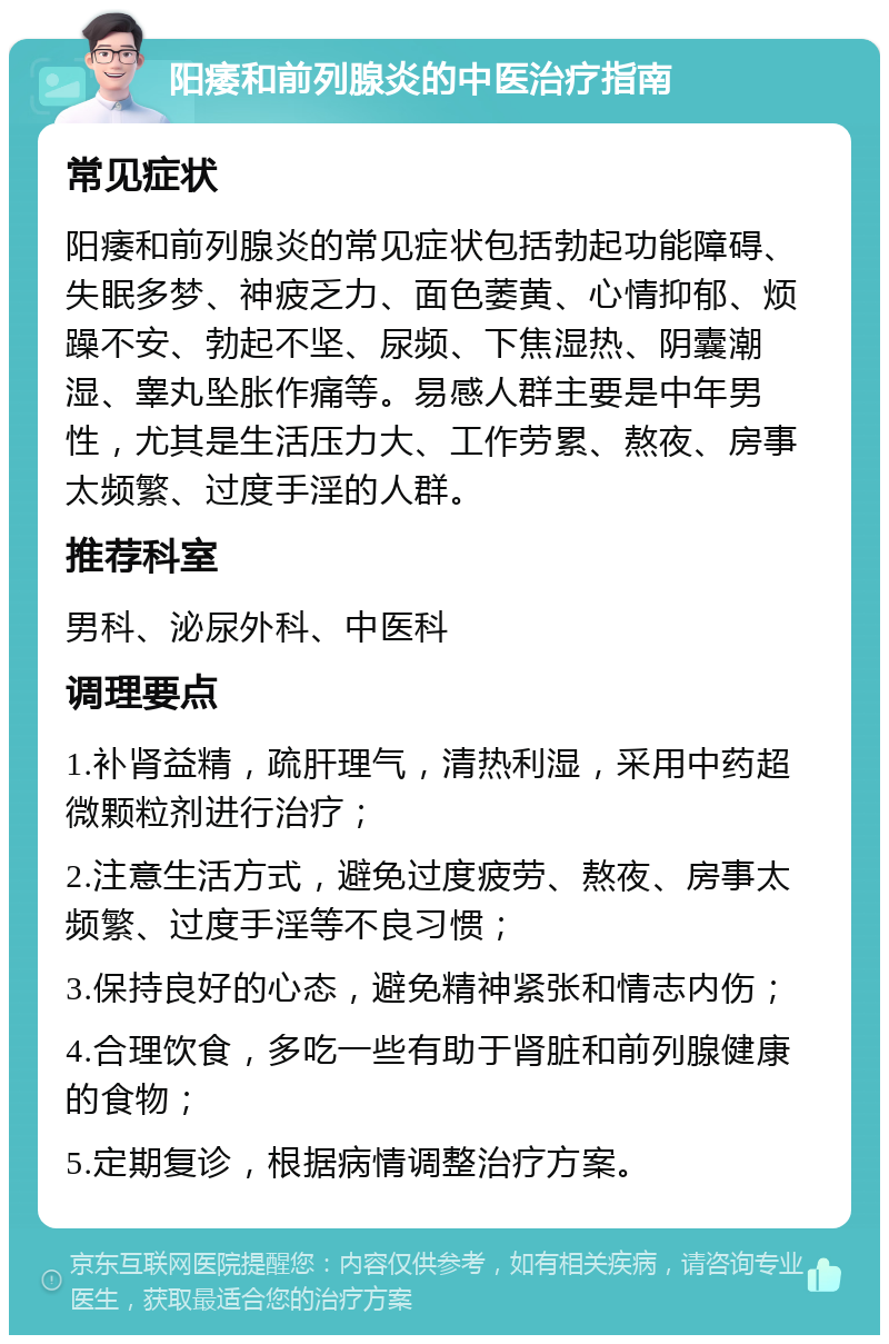 阳痿和前列腺炎的中医治疗指南 常见症状 阳痿和前列腺炎的常见症状包括勃起功能障碍、失眠多梦、神疲乏力、面色萎黄、心情抑郁、烦躁不安、勃起不坚、尿频、下焦湿热、阴囊潮湿、睾丸坠胀作痛等。易感人群主要是中年男性，尤其是生活压力大、工作劳累、熬夜、房事太频繁、过度手淫的人群。 推荐科室 男科、泌尿外科、中医科 调理要点 1.补肾益精，疏肝理气，清热利湿，采用中药超微颗粒剂进行治疗； 2.注意生活方式，避免过度疲劳、熬夜、房事太频繁、过度手淫等不良习惯； 3.保持良好的心态，避免精神紧张和情志内伤； 4.合理饮食，多吃一些有助于肾脏和前列腺健康的食物； 5.定期复诊，根据病情调整治疗方案。