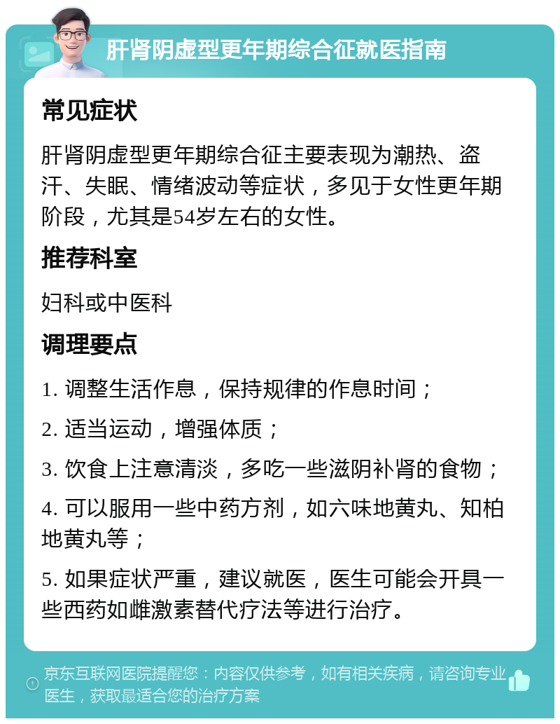 肝肾阴虚型更年期综合征就医指南 常见症状 肝肾阴虚型更年期综合征主要表现为潮热、盗汗、失眠、情绪波动等症状，多见于女性更年期阶段，尤其是54岁左右的女性。 推荐科室 妇科或中医科 调理要点 1. 调整生活作息，保持规律的作息时间； 2. 适当运动，增强体质； 3. 饮食上注意清淡，多吃一些滋阴补肾的食物； 4. 可以服用一些中药方剂，如六味地黄丸、知柏地黄丸等； 5. 如果症状严重，建议就医，医生可能会开具一些西药如雌激素替代疗法等进行治疗。