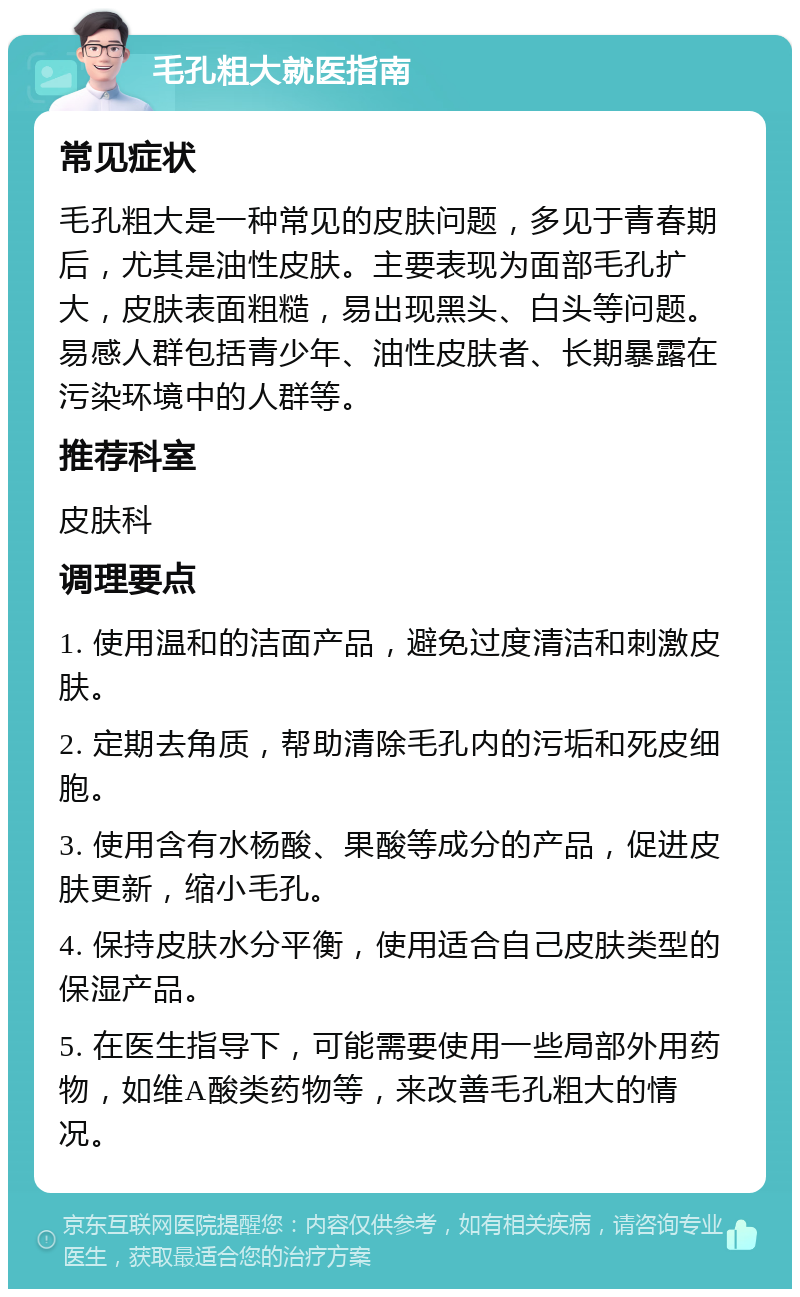 毛孔粗大就医指南 常见症状 毛孔粗大是一种常见的皮肤问题，多见于青春期后，尤其是油性皮肤。主要表现为面部毛孔扩大，皮肤表面粗糙，易出现黑头、白头等问题。易感人群包括青少年、油性皮肤者、长期暴露在污染环境中的人群等。 推荐科室 皮肤科 调理要点 1. 使用温和的洁面产品，避免过度清洁和刺激皮肤。 2. 定期去角质，帮助清除毛孔内的污垢和死皮细胞。 3. 使用含有水杨酸、果酸等成分的产品，促进皮肤更新，缩小毛孔。 4. 保持皮肤水分平衡，使用适合自己皮肤类型的保湿产品。 5. 在医生指导下，可能需要使用一些局部外用药物，如维A酸类药物等，来改善毛孔粗大的情况。