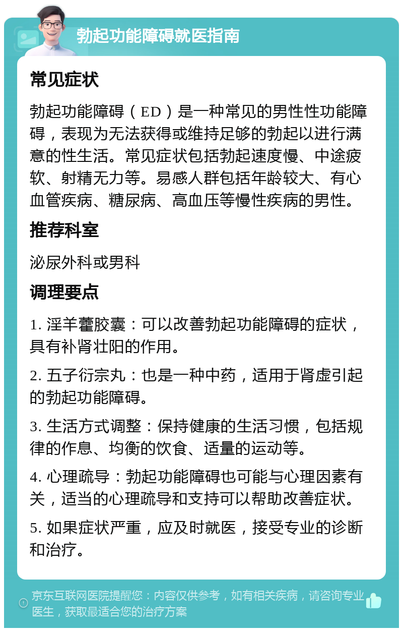 勃起功能障碍就医指南 常见症状 勃起功能障碍（ED）是一种常见的男性性功能障碍，表现为无法获得或维持足够的勃起以进行满意的性生活。常见症状包括勃起速度慢、中途疲软、射精无力等。易感人群包括年龄较大、有心血管疾病、糖尿病、高血压等慢性疾病的男性。 推荐科室 泌尿外科或男科 调理要点 1. 淫羊藿胶囊：可以改善勃起功能障碍的症状，具有补肾壮阳的作用。 2. 五子衍宗丸：也是一种中药，适用于肾虚引起的勃起功能障碍。 3. 生活方式调整：保持健康的生活习惯，包括规律的作息、均衡的饮食、适量的运动等。 4. 心理疏导：勃起功能障碍也可能与心理因素有关，适当的心理疏导和支持可以帮助改善症状。 5. 如果症状严重，应及时就医，接受专业的诊断和治疗。