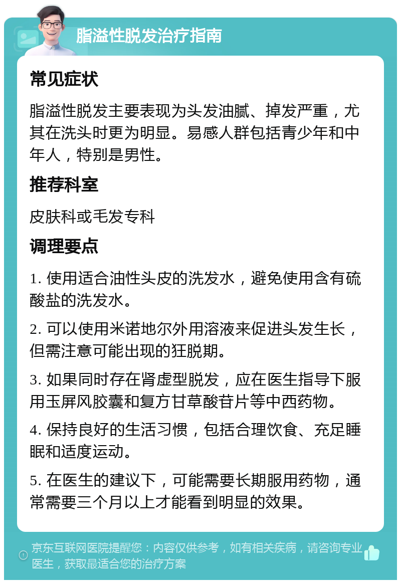 脂溢性脱发治疗指南 常见症状 脂溢性脱发主要表现为头发油腻、掉发严重，尤其在洗头时更为明显。易感人群包括青少年和中年人，特别是男性。 推荐科室 皮肤科或毛发专科 调理要点 1. 使用适合油性头皮的洗发水，避免使用含有硫酸盐的洗发水。 2. 可以使用米诺地尔外用溶液来促进头发生长，但需注意可能出现的狂脱期。 3. 如果同时存在肾虚型脱发，应在医生指导下服用玉屏风胶囊和复方甘草酸苷片等中西药物。 4. 保持良好的生活习惯，包括合理饮食、充足睡眠和适度运动。 5. 在医生的建议下，可能需要长期服用药物，通常需要三个月以上才能看到明显的效果。