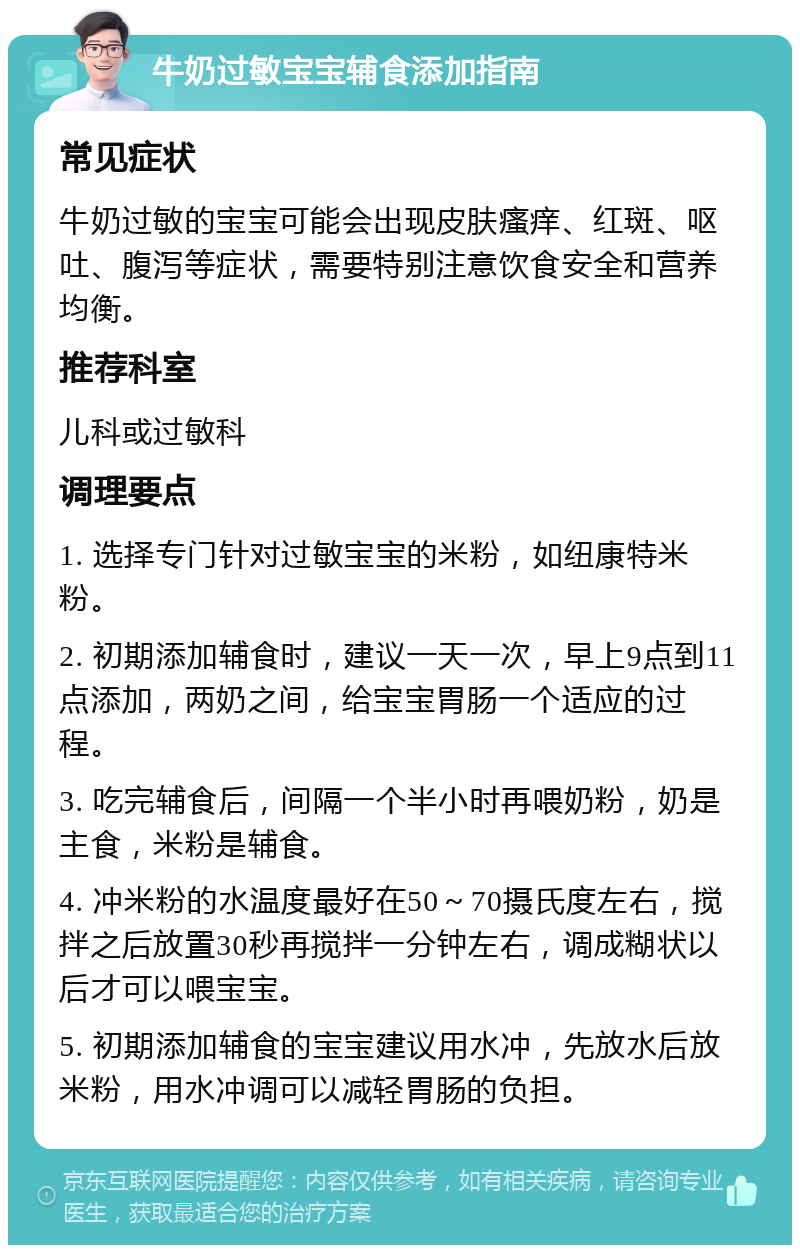 牛奶过敏宝宝辅食添加指南 常见症状 牛奶过敏的宝宝可能会出现皮肤瘙痒、红斑、呕吐、腹泻等症状，需要特别注意饮食安全和营养均衡。 推荐科室 儿科或过敏科 调理要点 1. 选择专门针对过敏宝宝的米粉，如纽康特米粉。 2. 初期添加辅食时，建议一天一次，早上9点到11点添加，两奶之间，给宝宝胃肠一个适应的过程。 3. 吃完辅食后，间隔一个半小时再喂奶粉，奶是主食，米粉是辅食。 4. 冲米粉的水温度最好在50～70摄氏度左右，搅拌之后放置30秒再搅拌一分钟左右，调成糊状以后才可以喂宝宝。 5. 初期添加辅食的宝宝建议用水冲，先放水后放米粉，用水冲调可以减轻胃肠的负担。