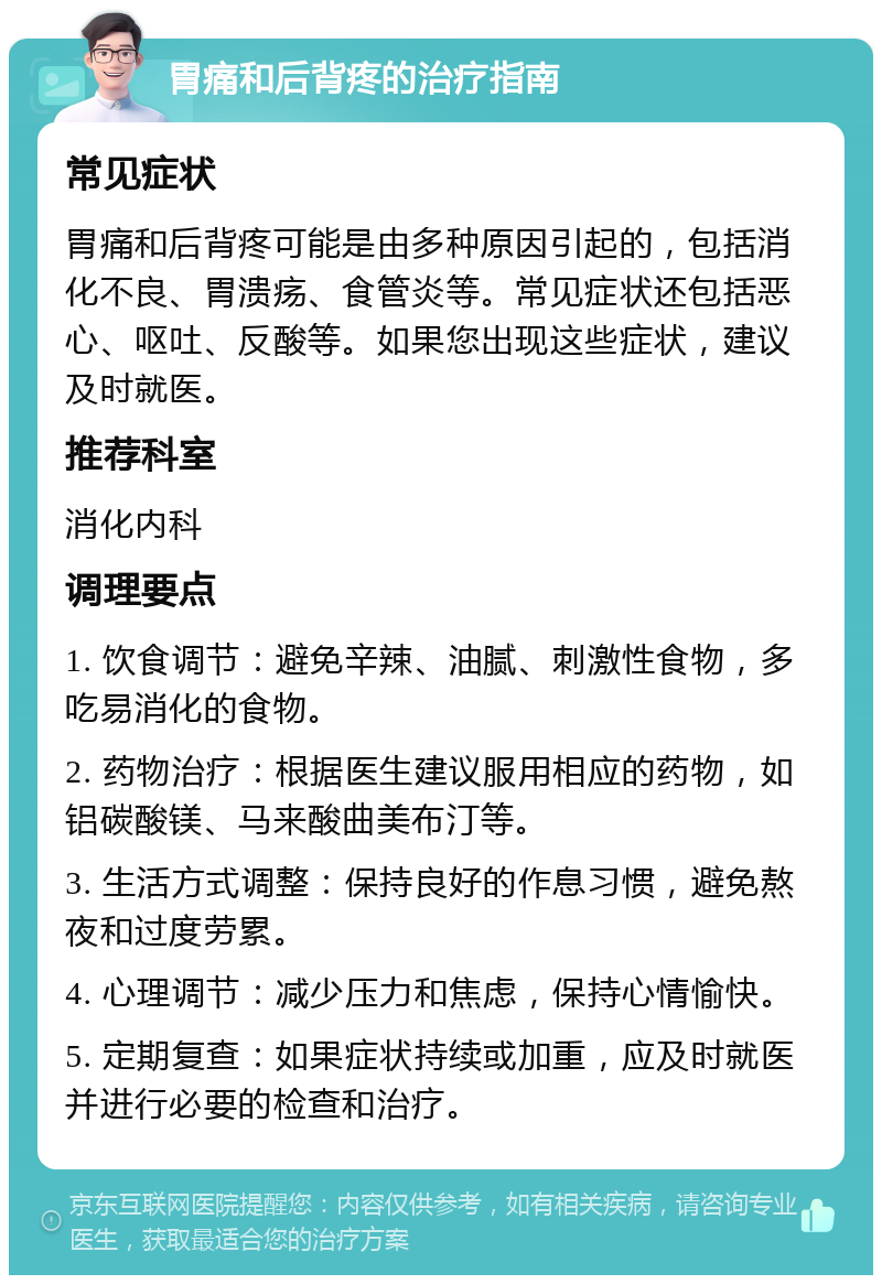 胃痛和后背疼的治疗指南 常见症状 胃痛和后背疼可能是由多种原因引起的，包括消化不良、胃溃疡、食管炎等。常见症状还包括恶心、呕吐、反酸等。如果您出现这些症状，建议及时就医。 推荐科室 消化内科 调理要点 1. 饮食调节：避免辛辣、油腻、刺激性食物，多吃易消化的食物。 2. 药物治疗：根据医生建议服用相应的药物，如铝碳酸镁、马来酸曲美布汀等。 3. 生活方式调整：保持良好的作息习惯，避免熬夜和过度劳累。 4. 心理调节：减少压力和焦虑，保持心情愉快。 5. 定期复查：如果症状持续或加重，应及时就医并进行必要的检查和治疗。