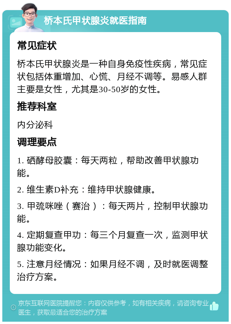 桥本氏甲状腺炎就医指南 常见症状 桥本氏甲状腺炎是一种自身免疫性疾病，常见症状包括体重增加、心慌、月经不调等。易感人群主要是女性，尤其是30-50岁的女性。 推荐科室 内分泌科 调理要点 1. 硒酵母胶囊：每天两粒，帮助改善甲状腺功能。 2. 维生素D补充：维持甲状腺健康。 3. 甲巯咪唑（赛治）：每天两片，控制甲状腺功能。 4. 定期复查甲功：每三个月复查一次，监测甲状腺功能变化。 5. 注意月经情况：如果月经不调，及时就医调整治疗方案。