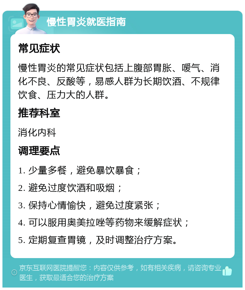 慢性胃炎就医指南 常见症状 慢性胃炎的常见症状包括上腹部胃胀、嗳气、消化不良、反酸等，易感人群为长期饮酒、不规律饮食、压力大的人群。 推荐科室 消化内科 调理要点 1. 少量多餐，避免暴饮暴食； 2. 避免过度饮酒和吸烟； 3. 保持心情愉快，避免过度紧张； 4. 可以服用奥美拉唑等药物来缓解症状； 5. 定期复查胃镜，及时调整治疗方案。