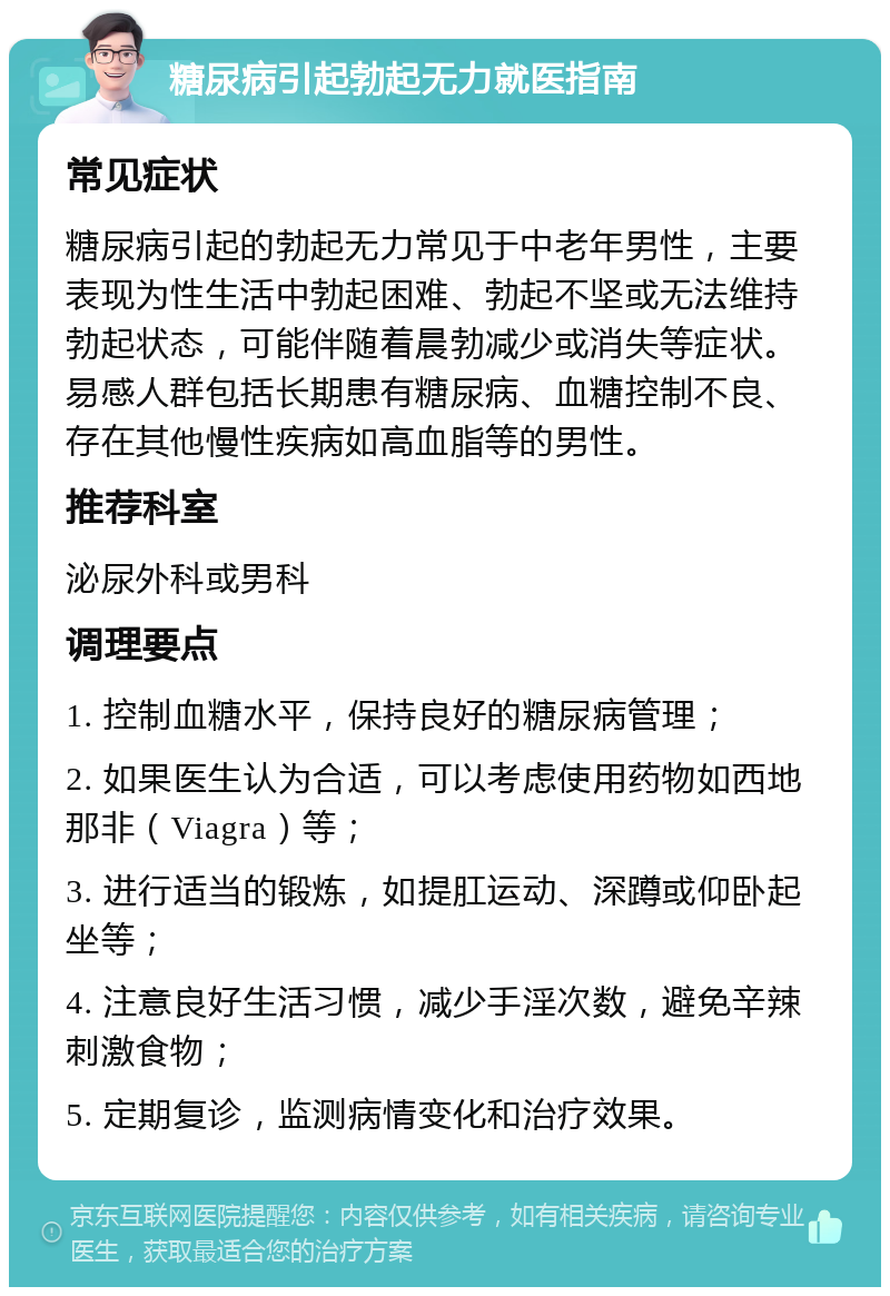 糖尿病引起勃起无力就医指南 常见症状 糖尿病引起的勃起无力常见于中老年男性，主要表现为性生活中勃起困难、勃起不坚或无法维持勃起状态，可能伴随着晨勃减少或消失等症状。易感人群包括长期患有糖尿病、血糖控制不良、存在其他慢性疾病如高血脂等的男性。 推荐科室 泌尿外科或男科 调理要点 1. 控制血糖水平，保持良好的糖尿病管理； 2. 如果医生认为合适，可以考虑使用药物如西地那非（Viagra）等； 3. 进行适当的锻炼，如提肛运动、深蹲或仰卧起坐等； 4. 注意良好生活习惯，减少手淫次数，避免辛辣刺激食物； 5. 定期复诊，监测病情变化和治疗效果。