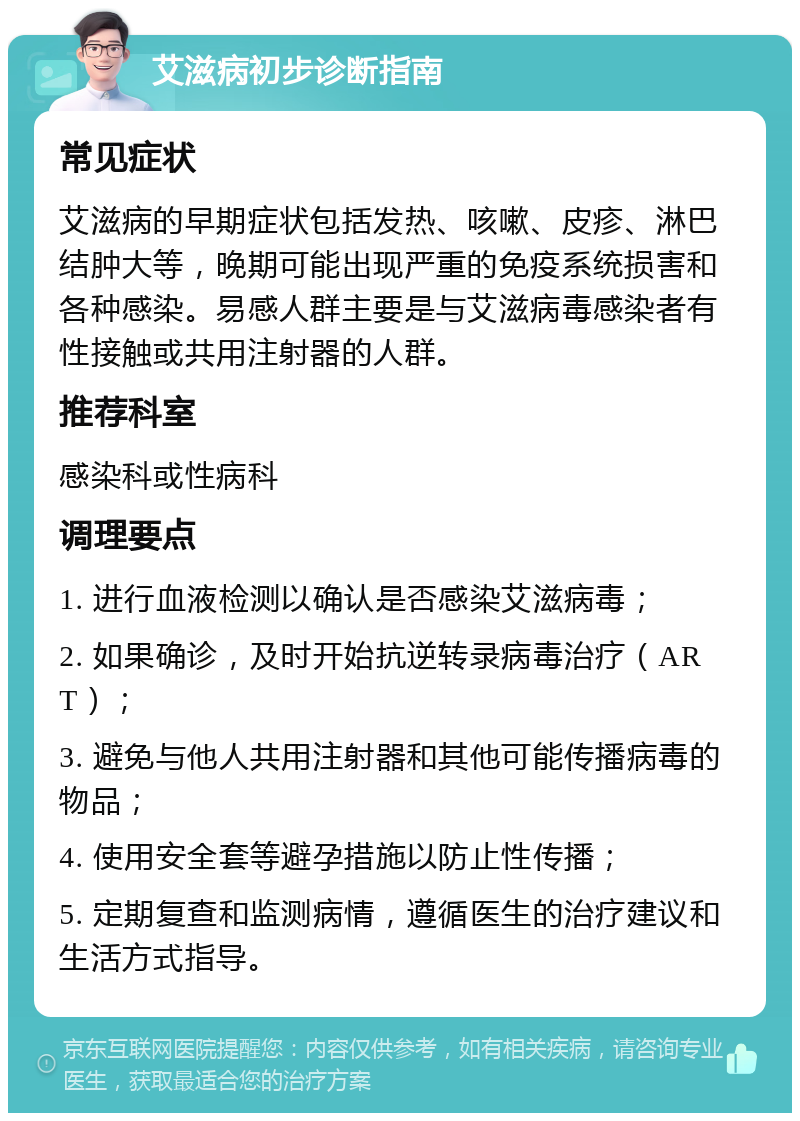 艾滋病初步诊断指南 常见症状 艾滋病的早期症状包括发热、咳嗽、皮疹、淋巴结肿大等，晚期可能出现严重的免疫系统损害和各种感染。易感人群主要是与艾滋病毒感染者有性接触或共用注射器的人群。 推荐科室 感染科或性病科 调理要点 1. 进行血液检测以确认是否感染艾滋病毒； 2. 如果确诊，及时开始抗逆转录病毒治疗（ART）； 3. 避免与他人共用注射器和其他可能传播病毒的物品； 4. 使用安全套等避孕措施以防止性传播； 5. 定期复查和监测病情，遵循医生的治疗建议和生活方式指导。