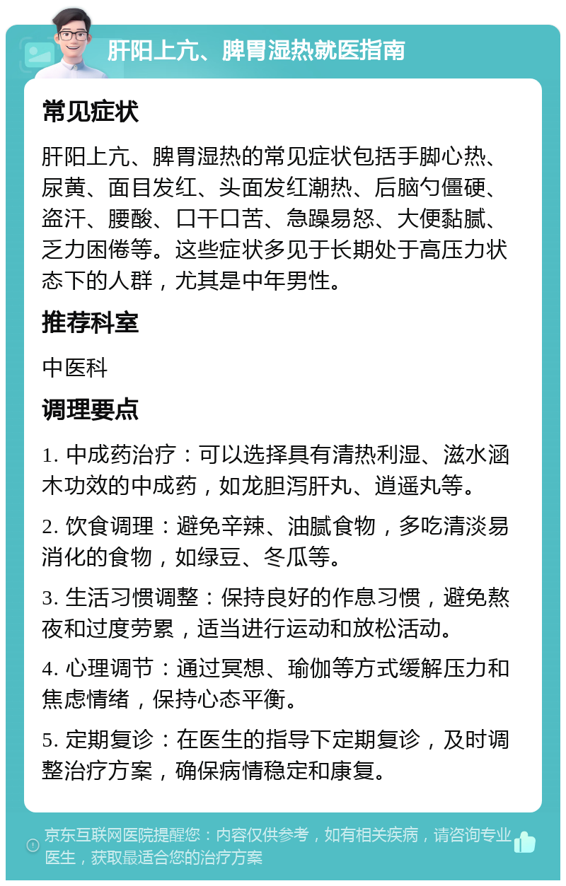 肝阳上亢、脾胃湿热就医指南 常见症状 肝阳上亢、脾胃湿热的常见症状包括手脚心热、尿黄、面目发红、头面发红潮热、后脑勺僵硬、盗汗、腰酸、口干口苦、急躁易怒、大便黏腻、乏力困倦等。这些症状多见于长期处于高压力状态下的人群，尤其是中年男性。 推荐科室 中医科 调理要点 1. 中成药治疗：可以选择具有清热利湿、滋水涵木功效的中成药，如龙胆泻肝丸、逍遥丸等。 2. 饮食调理：避免辛辣、油腻食物，多吃清淡易消化的食物，如绿豆、冬瓜等。 3. 生活习惯调整：保持良好的作息习惯，避免熬夜和过度劳累，适当进行运动和放松活动。 4. 心理调节：通过冥想、瑜伽等方式缓解压力和焦虑情绪，保持心态平衡。 5. 定期复诊：在医生的指导下定期复诊，及时调整治疗方案，确保病情稳定和康复。