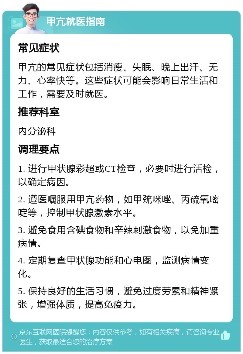 甲亢就医指南 常见症状 甲亢的常见症状包括消瘦、失眠、晚上出汗、无力、心率快等。这些症状可能会影响日常生活和工作，需要及时就医。 推荐科室 内分泌科 调理要点 1. 进行甲状腺彩超或CT检查，必要时进行活检，以确定病因。 2. 遵医嘱服用甲亢药物，如甲巯咪唑、丙硫氧嘧啶等，控制甲状腺激素水平。 3. 避免食用含碘食物和辛辣刺激食物，以免加重病情。 4. 定期复查甲状腺功能和心电图，监测病情变化。 5. 保持良好的生活习惯，避免过度劳累和精神紧张，增强体质，提高免疫力。