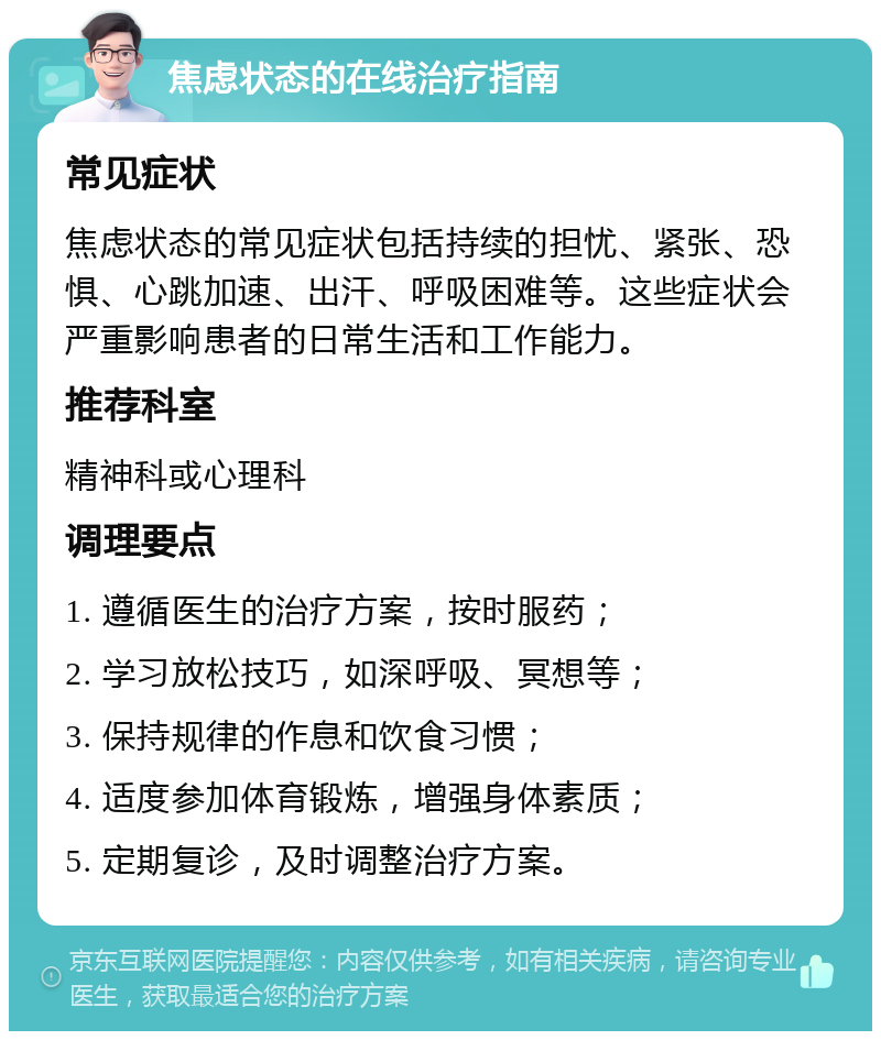 焦虑状态的在线治疗指南 常见症状 焦虑状态的常见症状包括持续的担忧、紧张、恐惧、心跳加速、出汗、呼吸困难等。这些症状会严重影响患者的日常生活和工作能力。 推荐科室 精神科或心理科 调理要点 1. 遵循医生的治疗方案，按时服药； 2. 学习放松技巧，如深呼吸、冥想等； 3. 保持规律的作息和饮食习惯； 4. 适度参加体育锻炼，增强身体素质； 5. 定期复诊，及时调整治疗方案。