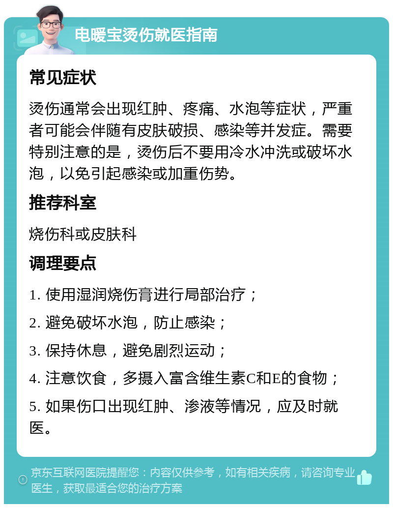 电暖宝烫伤就医指南 常见症状 烫伤通常会出现红肿、疼痛、水泡等症状，严重者可能会伴随有皮肤破损、感染等并发症。需要特别注意的是，烫伤后不要用冷水冲洗或破坏水泡，以免引起感染或加重伤势。 推荐科室 烧伤科或皮肤科 调理要点 1. 使用湿润烧伤膏进行局部治疗； 2. 避免破坏水泡，防止感染； 3. 保持休息，避免剧烈运动； 4. 注意饮食，多摄入富含维生素C和E的食物； 5. 如果伤口出现红肿、渗液等情况，应及时就医。